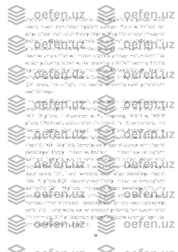 qirg oqlari   bo ylab   aylanib   chiqqanlar.   O rta   dengiz   bo yida   yashagan   xalqlarʻ ʻ ʻ ʻ
okeanla   musson   shamollardan   foydalanib   suzishgan.   Yunop   va   rimliklar   Ben-
galiya   qo lgigi   orqali   Janubi-Sharqiy   Osiyo   va   Xitoy   bilan   aloqalar   o rnatganlar.	
ʻ ʻ
Arablar   1—   8-asrlarla   okean   to g risida   juda   ko p   ma lumot   to plashgan.   1441-	
ʻ ʻ ʻ ʼ ʻ
yilla   Abdurazzoq   Samarqandiy   Hindistonga   dengiz   orqali   sayohat   qilgan.   Hind
okeani  va uning sohillari  va Hindiston  to g risida  go plagan  ma lumotlarini  "Ikki	
ʻ ʻ ʻ ʼ
saodatli   yulduzning   balqishi   va   ikki   dengizning   qo shilishi"   asarining   2   bobida	
ʻ
bayon etgan. Undan 27 yil  keyin Hind okeaniga Afanasiy  Nikitin, 56—57 yildan
so ng portugaliyalik sayyoh Vasko da Gama borgan. Ibn Mojid ham o z asarlarida	
ʻ ʻ
Qizil   dengiz,   Fors   qo ltig i,   Hind   okeanida   kemalarning   suzish   yo nalishlarini	
ʻ ʻ ʻ
tavsif-lab bergan.
Hind   okeani   qirg oqlarini   aniqpash,   geogra-fiyasini   o rganishga   bagishlangan	
ʻ ʻ
dengiz   ekspeditsiyalari   18-asr   oxirlaridan   boshlandi.   1772—75   yillarda   J.Kuk,
1803—06   yillarda   I.F.Kruzenshtern   va   Yu.F.Lisyanskiy,   1815-16   va   1823-26
yillarda   O.Ye.Kotsebu   tadqiqot   ishlari   olib   borishdi.   19—20-asr   boshlarida   Hind
okeanini   o rganish   ishlari   kengaydi.   1857—69   yillarda   Arabiston   dengizi   va	
ʻ
Bengaliya qo ltig ida suv osti telegraf kabellarini o tkazish maqsa-dida okean tubi	
ʻ ʻ ʻ
o rganildi. 1898—99 yillarda Germaniya tashkil etgan chuqur suv ostini o rganish	
ʻ ʻ
ekspeditsiyasi   Sharqiy   Hindiston   va   Arabistoi   —   Hindiston   suv   osti   tog larini	
ʻ
kashf   etdi.   1906-yilda   yana   bir   nemis   kemasida   olib   borilgan   o lchash   ishlari	
ʻ
natijasida Yava botig i kashf etildi. 20-asrda Hind okeanini Xalqaro geofizika yili	
ʻ
dasturi   asosida   "Ob",   "Lena"   kemalarida   tashkil   etilgan   ekspeditsiya   o rgandi.	
ʻ
1959—60 yillarda AQSH oke-anshunoslari G arbiy Hind sun osti tizma tog laripi	
ʻ ʻ
kashf etdilar. 1960— 65 yillarda Hind okeanida Xalqaro ekspsditsiya bo lib, uning	
ʻ
dasturiga   okeapni   har   tomonlama   to liq   o rganish   kirtildi,   unda   20   ga   yaqin	
ʻ ʻ
mamlakat olimlari ishtirok etdi. Ekspeditsiya 2000 dan ortiq okeanologik stansiya
tashkil   qildi.   Hozirgi   vaqtda   suv   osti   apparatlari   yordamida   ham   kuzatish   ishlari
olib borilmoqda. 2004-yil dekabrda ro y bergan zilzilalar va sunamidan keyin oke-
ʻ
anni o rganish yana ham kuchaytirildi.	
ʻ
18 