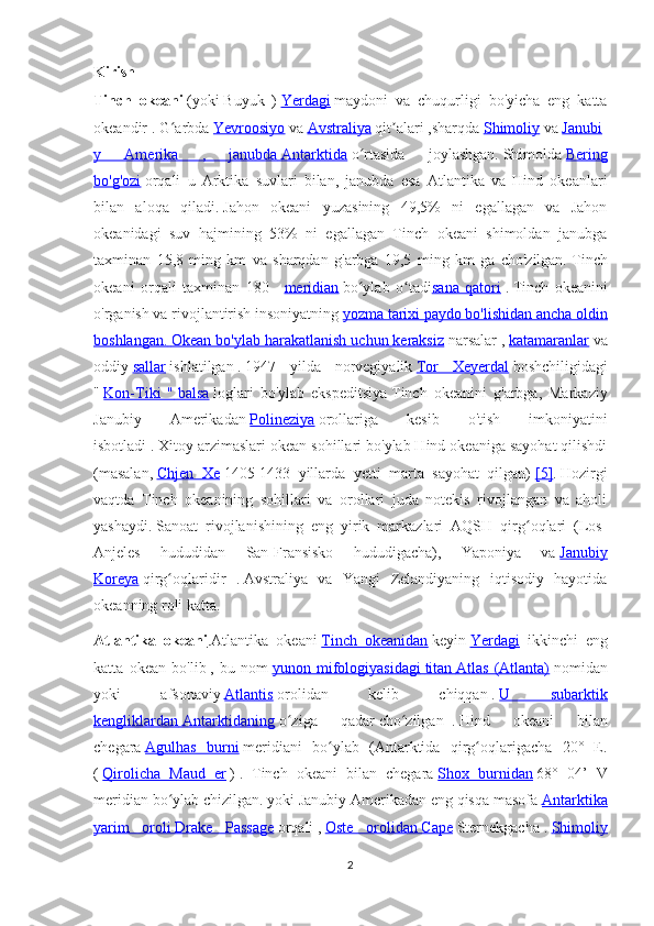 Kirish
Tinch   okeani   (yoki   Buyuk   )   Yerdagi   maydoni   va   chuqurligi   bo'yicha   eng   katta
okeandir   .   G arbdaʻ   Yevroosiyo   va   Avstraliya   qit alari	ʼ   ,sharqda   Shimoliy   va   Janubi
y   Amerika   ,   janubda        Antarktida      o rtasida   joylashgan.	
ʻ   Shimolda   Bering
bo'g'ozi   orqali   u   Arktika   suvlari   bilan,   janubda   esa   Atlantika   va   Hind   okeanlari
bilan   aloqa   qiladi.   Jahon   okeani   yuzasining   49,5%   ni   egallagan   va   Jahon
okeanidagi   suv   hajmining   53%   ni   egallagan   Tinch   okeani   shimoldan   janubga
taxminan   15,8   ming   km   va   sharqdan   g'arbga   19,5   ming   km   ga   cho'zilgan.   Tinch
okeani   orqali   taxminan   180   -   meridian   bo ylab   o tadi
ʻ ʻ sana   qatori   .   Tinch   okeanini
o'rganish va rivojlantirish   insoniyatning   yozma tarixi paydo bo'lishidan ancha oldin
boshlangan.        Okean bo'ylab harakatlanish uchun keraksiz      narsalar ,   katamaranlar   va
oddiy   sallar   ishlatilgan   .   1947   yilda   norvegiyalik   Tor   Xeyerdal   boshchiligidagi
"   Kon-Tiki   "        balsa      loglari   bo'ylab   ekspeditsiya   Tinch   okeanini   g'arbga,   Markaziy
Janubiy   Amerikadan   Polineziya   orollariga   kesib   o'tish   imkoniyatini
isbotladi .   Xitoy arzimaslari okean sohillari bo'ylab Hind okeaniga sayohat qilishdi
(masalan,   Chjen   Xe   1405-1433   yillarda   yetti   marta   sayohat   qilgan)   [5] .   Hozirgi
vaqtda   Tinch   okeanining   sohillari   va   orollari   juda   notekis   rivojlangan   va   aholi
yashaydi.   Sanoat   rivojlanishining   eng   yirik   markazlari   AQSH   qirg oqlari   (Los-	
ʻ
Anjeles   hududidan   San-Fransisko   hududigacha),   Yaponiya   va   Janubiy
Koreya   qirg oqlaridir   .	
ʻ   Avstraliya   va   Yangi   Zelandiyaning   iqtisodiy   hayotida
okeanning roli katta.
Atlantika   okeani .Atlantika   okeani   Tinch   okeanidan   keyin   Yerdagi     ikkinchi   eng
katta   okean   bo'lib   ,   bu   nom   yunon   mifologiyasidagi        titan        Atlas   (Atlanta)      nomidan
yoki   afsonaviy   Atlantis   orolidan   kelib   chiqqan   .   U   subarktik
kengliklardan        Antarktidaning      o ziga   qadar	
ʻ   cho zilgan	ʻ     .   Hind   okeani   bilan
chegara   Agulhas   burni   meridiani   bo ylab   (Antarktida   qirg oqlarigacha   20°   E.	
ʻ ʻ
(   Qirolicha   Maud   er   )   .   Tinch   okeani   bilan   chegara   Shox   burnidan   68°   04’   V
meridian bo ylab chizilgan.	
ʻ   yoki Janubiy Amerikadan eng qisqa masofa   Antarktika
yarim   oroli        Drake   Passage      orqali   ,   Oste   orolidan        Cape      Sternekgacha   .   Shimoliy
2 