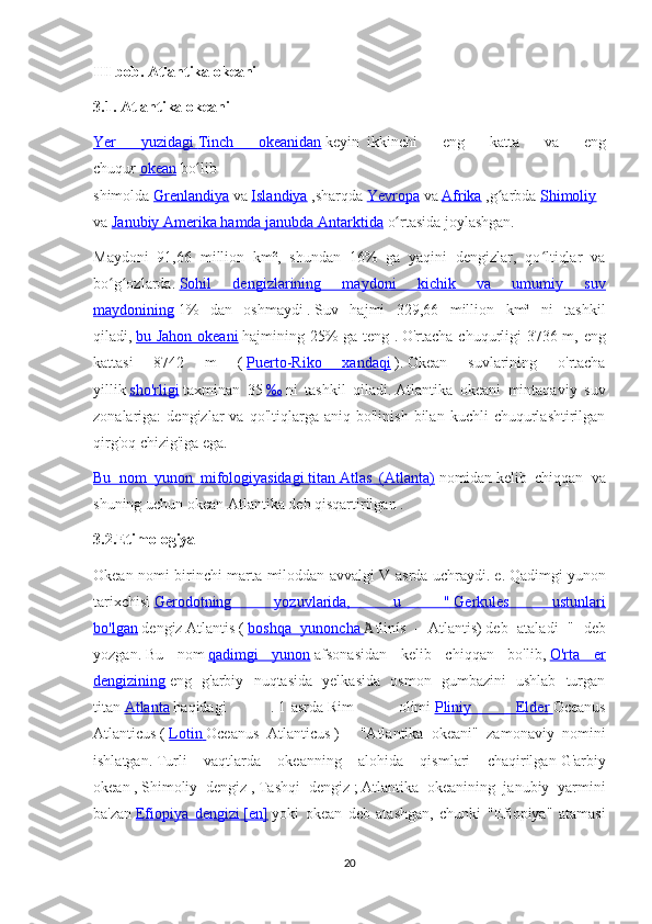 III bob. Atlantika okeani  
3.1. Atlantika okeani  
Yer   yuzidagi        Tinch   okeanidan      keyin     ikkinchi   eng   katta   va   eng
chuqur   okean   bo libʻ
shimolda   Grenlandiya   va   Islandiya   ,sharqda   Yevropa   va   Afrika   ,g arbda	
ʻ   Shimoliy  
va   Janubiy Amerika hamda janubda        Antarktida      o rtasida joylashgan.	
ʻ
Maydoni   91,66   million   km²,   shundan   16%   ga   yaqini   dengizlar,   qo ltiqlar   va	
ʻ
bo g ozlarda.	
ʻ ʻ   Sohil   dengizlarining   maydoni   kichik   va   umumiy   suv
maydonining   1%   dan   oshmaydi   .   Suv   hajmi   329,66   million   km³   ni   tashkil
qiladi,   bu Jahon okeani   hajmining 25% ga teng .   O'rtacha chuqurligi 3736 m, eng
kattasi   8742   m   (   Puerto-Riko   xandaqi   ).   Okean   suvlarining   o'rtacha
yillik   sho'rligi   taxminan   35   ‰   ni   tashkil   qiladi.   Atlantika   okeani   mintaqaviy   suv
zonalariga:   dengizlar   va  qo'ltiqlarga   aniq  bo'linish   bilan   kuchli   chuqurlashtirilgan
qirg'oq chizig'iga ega.
Bu   nom   yunon   mifologiyasidagi        titan        Atlas   (Atlanta)      nomidan   kelib   chiqqan   va
shuning uchun okean   Atlantika   deb qisqartirilgan   .
3.2. Etimologiya  
Okean nomi birinchi marta miloddan avvalgi V asrda uchraydi.   e.   Qadimgi yunon
tarixchisi   Gerodotning   yozuvlarida,   u   "        Gerkules   ustunlari   
bo'lgan   dengiz   Atlantis   (   boshqa   yunoncha        tlinís	
Ἀ     -   Atlantis)   deb   ataladi   "   deb
yozgan.   Bu   nom   qadimgi   yunon   afsonasidan   kelib   chiqqan   bo'lib,   O'rta   er
dengizining   eng   g'arbiy   nuqtasida   yelkasida   osmon   gumbazini   ushlab   turgan
titan   Atlanta   haqidagi   .   1-asrda   Rim   olimi   Pliniy   Elder        Oceanus
Atlanticus   (   Lotin        Oceanus   Atlanticus   )   -   "Atlantika   okeani"   zamonaviy   nomini
ishlatgan.   Turli   vaqtlarda   okeanning   alohida   qismlari   chaqirilgan   G'arbiy
okean   ,   Shimoliy   dengiz   ,   Tashqi   dengiz   ;   Atlantika   okeanining   janubiy   yarmini
ba'zan   Efiopiya   dengizi        [en]      yoki   okean   deb   atashgan,   chunki   "Efiopiya"   atamasi
20 