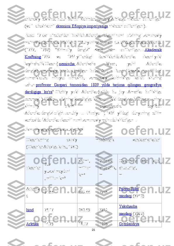 an'anaviy   ravishda   butun   Sahroi   Kabirdan   janubiy   Afrikaga   nisbatan   qo'llanilgan
(va   "Habashiston"   eksonimi        Efiopiya imperiyasiga      nisbatan qo'llanilgan ).
Faqat   17-asr   o rtalaridan   boshlabʻ   Atlantika   okeani   nomi   o zining   zamonaviy	ʻ
ma nosida   qo llanila   boshlandi	
ʼ ʻ     ,  dunyoning   birinchi   rus   tilidagi   o quv   atlaslarida	ʻ
(1737,   1757)   “Shimoliy   dengiz”   nomi   ham   qo llanilgan.	
ʻ   .   Akademik
Kraftning   1739   va   1764   yillardagi   darsliklarida   Atlantika   okeani   yoki
keyinchalik   Okean   (   nemischa          Atlantische   Meer   ,   ya'ni   Atlantika
dengizi)   zamonaviy   tarzda   ajratilgan   bo'lsa-da     ,   u   faqat   19-asrda   rus   tilidagi
nomenklatura   nihoyat   o'rnashib,   zamonaviy   ko'rinishga   keldi:   shuning
uchun   professor   Gaspari   tomonidan   1809   yilda   tarjima   qilingan   geografiya
darsligiga   ko'ra “   G arbiy   yoki   Atlantika	
ʻ   (aslida   bu   joy   Amerika   bo lishiga	ʻ
qaramay!   )  Okean...   o zining  kattaligiga  ko ra  u...  ikki   dengizga  bo lingan:   uning	
ʻ ʻ ʻ
shimoliy   qismi   ekvatorgacha   deyiladi.
Atlantika   dengizi   to'g'ri.   Janubiy   ...   Efiopiya   "     ;   1824   yildagi   dunyoning   ta'lim
xaritasida "Atlantika okeani" nomi zamonaviy ma'noda ishlatilgan     .
Jismoniy va geografik xususiyatlari  
Okeanlarning   asosiy   morfologik   xarakteristikalari
(Okeanlar Atlasiga ko'ra, 1980)    
okeanlar Suv
yuzasi   maydoni
, million km² Hajmi,
million
km³ O'rtacha
chuqurlik,
m Okeanning   eng   katta
chuqurligi,
m
Atlantik
a 91.66 329.66 3736 Puerto-Riko
xandaqi   (8742)
hind 76.17 282.65 3711 Yakshanba
xandaqi   (7209)
Arktika 14.75 18.07 1225 Grenlandiya
21 
