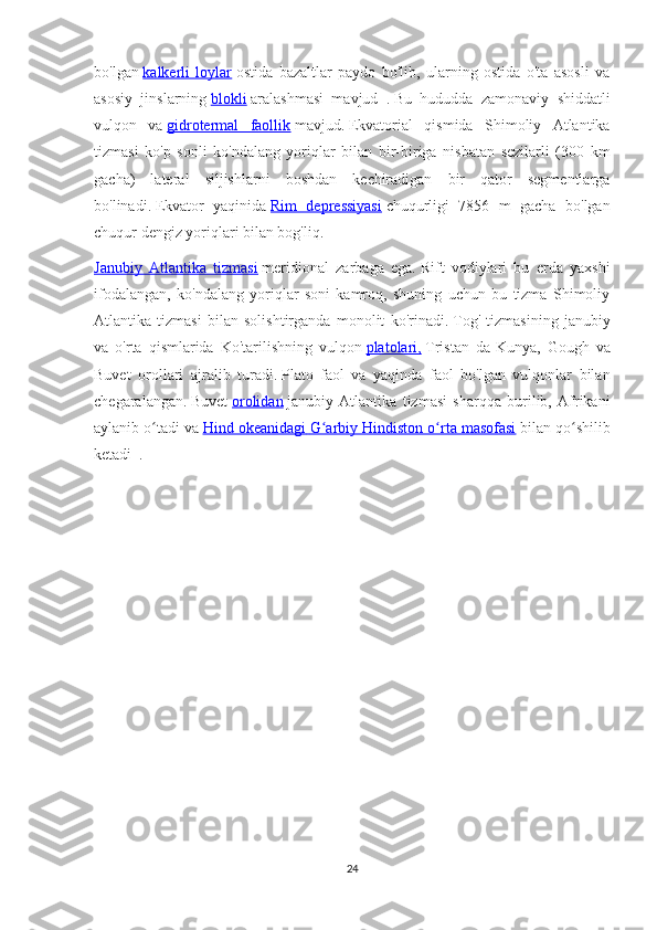 bo'lgan   kalkerli   loylar   ostida   bazaltlar   paydo   bo'lib,   ularning   ostida   o'ta   asosli   va
asosiy   jinslarning   blokli   aralashmasi   mavjud   .   Bu   hududda   zamonaviy   shiddatli
vulqon   va   gidrotermal   faollik   mavjud.   Ekvatorial   qismida   Shimoliy   Atlantika
tizmasi   ko'p   sonli   ko'ndalang   yoriqlar   bilan   bir-biriga   nisbatan   sezilarli   (300   km
gacha)   lateral   siljishlarni   boshdan   kechiradigan   bir   qator   segmentlarga
bo'linadi.   Ekvator   yaqinida   Rim   depressiyasi   chuqurligi   7856   m   gacha   bo'lgan
chuqur dengiz yoriqlari bilan bog'liq.
Janubiy   Atlantika   tizmasi   meridional   zarbaga   ega.   Rift   vodiylari   bu   erda   yaxshi
ifodalangan,   ko'ndalang   yoriqlar   soni   kamroq,   shuning   uchun   bu   tizma   Shimoliy
Atlantika   tizmasi   bilan   solishtirganda   monolit   ko'rinadi.   Tog'   tizmasining   janubiy
va   o'rta   qismlarida   Ko'tarilishning   vulqon   platolari,   Tristan   da-Kunya,   Gough   va
Buvet   orollari   ajralib   turadi.   Plato   faol   va   yaqinda   faol   bo'lgan   vulqonlar   bilan
chegaralangan.   Buvet   orolidan   janubiy   Atlantika   tizmasi   sharqqa   burilib,   Afrikani
aylanib o tadi vaʻ   Hind okeanidagi        G arbiy Hindiston o rta masofasi	ʻ ʻ      bilan qo shilib	ʻ
ketadi     .
24 
