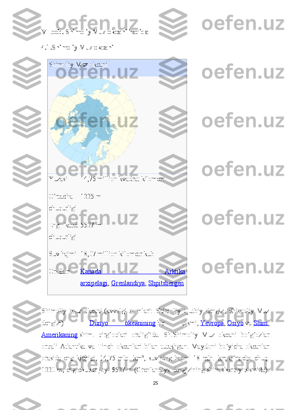 VI bob. Shimoliy Muz okeani haqida
4.1.Shimoliy Muz okeani
Shimoliy Muz okeani
Yuzasi 14,75 million kvadrat kilometr
O rtachaʻ
chuqurligi 1225 m
Eng   katta
chuqurligi 5527 m
Suv hajmi 18,07 million kilometr kub
Orollari Kanada   Arktika
arxipelagi ,   Grenlandiya ,   Shpitsbergen
Shimoliy   muz   okeani   (avvalgi   nomlari:   Shimoliy   Qutbiy   dengiz,   Shimoliy   Muz
dengizi)   —   Dunyo   okeanining   bir   qismi,   Yevropa ,   Osiyo   va   Shim.
Amerikaning   shim.   qirg oqlari   oralig ida.   Sh.Shimoliy   Muz   okeani   bo g ozlar	
ʻ ʻ ʻ ʻ
orqali   Atlantika   va   Tinch   okeanlari   bilan   tutashgan.   Maydoni   bo yicha   okeanlar	
ʻ
orasida   eng   kichigi,   14,75   mln.   km²,   suvining   hajmi   18   mln.   km   o rtacha   chuq.	
ʻ
1220 m, eng chuqur joyi 5527 m (Grenlandiya dengizining shim.sharqiy qismida).
25 