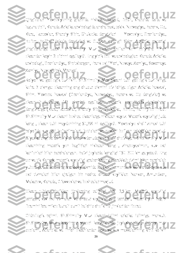 Qirg oqlari   Yevrosiyoning   g arbida   nisbatan   baland,   fordli,   sharqida   delta   vaʻ ʻ
laguna tipli, Kanada Arktika arxipelagida ancha past, tekis. Norvegiya, Barens, Oq,
Kara,   Laptevlar,   Sharqiy   Sibir,   Chukotka   dengizlari   —   Yevrosiyo;   Grenlandiya,
Bofort,   Baffin,   Linkoln   dengizlari   va   Gudzon   qo ltig i   Shim.   Amerika   materigi	
ʻ ʻ
qirg oqlariga   tutash.   Sh.Shimoliy   Muz   okeani   orollari   soni   bo yicha   Tinch	
ʻ ʻ
okeandan keyin 2-o rinni egallaydi. Eng yirik orol va arxipelaglar: Kanada Arktika	
ʻ
arxipelagi, Grenlandiya, Shpitsbergen, FransIosif Yeri, Novaya Zemlya, Severnaya
Zemlya, Novosibirsk, Vrangel.
Relyefi   va   geologik   tuzilishi.   Sh.Shimoliy   Muz   okeani   tubi   geologik   tuzilishiga
ko ra   3  qismga:   okeanning   eng  chuqur   qismini   o z   ichiga  olgan   Arktika   havzasi,	
ʻ ʻ
Shim.   Yevropa   havzasi   (Grenlandiya,   Norvegiya,   Barens   va   Oq   dengizlar)   va
okean   hududining   1/3   qismini   egallagan   materik   sayozligida   joylashgan
dengizlarga   (Kara,   Laptevlar,   Sharqiy   Sibir,   Chukotka,   Bofort,   Baffin)   bo linadi.	
ʻ
Sh.Shimoliy Muz okeani boshqa okeanlarga nisbatan sayoz. Materik sayozligi juda
keng   ,   okean   tubi   maydonining   50,3%   ni   egallaydi.   Yevrosiyo   shelf   zonasi   tubi
relyefida   suv   osti   ko tarilmalari,   botiqlari   va   novlari   bo lgan   tekisliklar   mavjud.	
ʻ ʻ
Alyaska qirg oqlari bo ylab abrazivdenudatsion shelf cho zilgan. Sh.Shimoliy Muz	
ʻ ʻ ʻ
okeanining   materik   yon   bag irlari   nisbatan   keng   ,   zinapoyasimon,   suv   osti	
ʻ
kan onlari bilan parchalangan. Ba zi joylarda kengligi 150–300	
ʼ ʼ   km ga yetadi. Eng
tor va tik Kanada materik sayozligi grabenlarning murakkab tizimi bilan parchalab
yuborilgan. Okeanning markaziy qismida Gakkel, Lomonosov va Mendeleyev suv
osti   tizmalari   bilan   ajralgan   bir   nechta   chuqur   soyliklar:   Nansen,   Amundsen,
Makarov, Kanada, G avvoslar va boshqalar mavjud.	
ʻ
Okean   tubiga   cho kkan   jinslarning   qalinligi   1,5—2,5
ʻ   km.   Materik   sayozligi
terrigen,   suv   osti   tizmalari   va   chuqur   soyliklar   gilli   terrigen,   materik   yon   bag ri	
ʻ
foraminifera mikrofaunali qumli balchiq cho kindi jinslaridan iborat.	
ʻ
Gidrologik   rejimi.   Sh.Shimoliy   Muz   okeani   iqlimi   arktika   iqlimiga   mansub.
Sh.Shimoliy   Muz   okeanining   yuqori   kengliklarda   joylashganligi,   doimiy   muz
qoplami,  Atlantika   va  Tinch   okeanlardan  havo   va   suv   massalarining   kirib   kelishi
26 