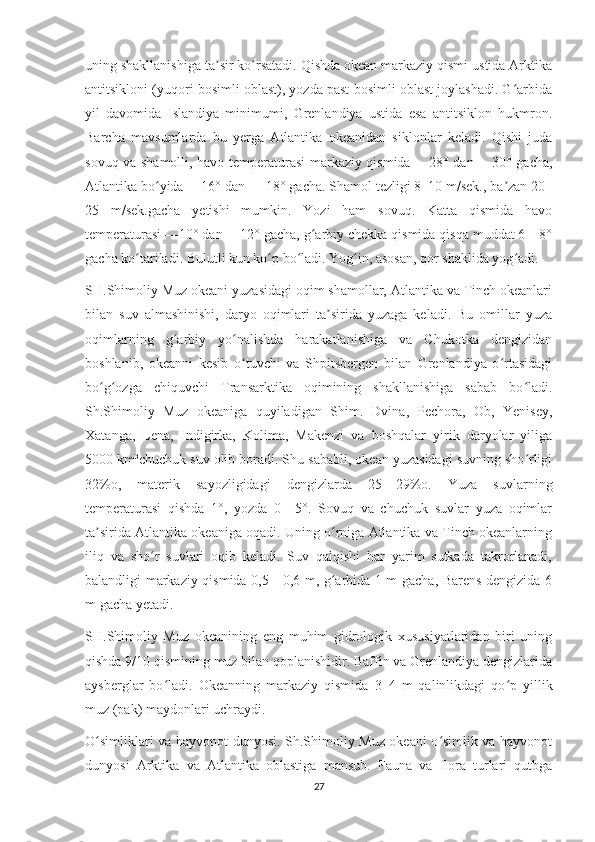 uning shakllanishiga ta sir ko rsatadi. Qishda okean markaziy qismi ustida Arktikaʼ ʻ
antitsikloni (yuqori bosimli oblast), yozda past bosimli oblast joylashadi. G arbida	
ʻ
yil   davomida   Islandiya   minimumi,   Grenlandiya   ustida   esa   antitsiklon   hukmron.
Barcha   mavsumlarda   bu   yerga   Atlantika   okeanidan   siklonlar   keladi.   Qishi   juda
sovuq va shamolli, havo temperaturasi markaziy qismida —28° dan —30° gacha,
Atlantika bo yida —16° dan — 18° gacha. Shamol tezligi 8–10 m/sek., ba zan 20–	
ʻ ʼ
25   m/sek.gacha   yetishi   mumkin.   Yozi   ham   sovuq.   Katta   qismida   havo
temperaturasi —10° dan —12° gacha, g arbiy chekka qismida qisqa muddat 6—8°	
ʻ
gacha ko tariladi. Bulutli kun ko p bo ladi. Yog in, asosan, qor shaklida yog adi.	
ʻ ʻ ʻ ʻ ʻ
SH.Shimoliy Muz okeani yuzasidagi oqim shamollar, Atlantika va Tinch okeanlari
bilan   suv   almashinishi,   daryo   oqimlari   ta sirida   yuzaga   keladi.   Bu   omillar   yuza	
ʼ
oqimlarning   g arbiy   yo nalishda   harakatlanishiga   va   Chukotka   dengizidan	
ʻ ʻ
boshlanib,   okeanni   kesib   o tuvchi   va   Shpitsbergen   bilan   Grenlandiya   o rtasidagi	
ʻ ʻ
bo g ozga   chiquvchi   Transarktika   oqimining   shakllanishiga   sabab   bo ladi.	
ʻ ʻ ʻ
Sh.Shimoliy   Muz   okeaniga   quyiladigan   Shim.   Dvina,   Pechora,   Ob,   Yenisey,
Xatanga,   Lena,   Indigirka,   Kolima,   Makenzi   va   boshqalar   yirik   daryolar   yiliga
5000   km³chuchuk suv olib boradi. Shu sababli, okean yuzasidagi suvning sho rligi	
ʻ
32%o,   materik   sayozligidagi   dengizlarda   25—29%o.   Yuza   suvlarning
temperaturasi   qishda   1°,   yozda   0—5°.   Sovuq   va   chuchuk   suvlar   yuza   oqimlar
ta sirida Atlantika okeaniga oqadi. Uning o rniga Atlantika va Tinch okeanlarning	
ʼ ʻ
iliq   va   sho r   suvlari   oqib   keladi.   Suv   qalqishi   har   yarim   sutkada   takrorlanadi,	
ʻ
balandligi markaziy qismida 0,5—0,6 m, g arbida 1 m gacha, Barens dengizida 6	
ʻ
m gacha yetadi.
SH.Shimoliy   Muz   okeanining   eng   muhim   gidrologik   xususiyatlaridan   biri   uning
qishda 9/10 qismining muz bilan qoplanishidir. Baffin va Grenlandiya dengizlarida
aysberglar   bo ladi.   Okeanning   markaziy   qismida   3–4   m   qalinlikdagi   qo p   yillik	
ʻ ʻ
muz (pak) maydonlari uchraydi.
O simliklari va hayvonot dunyosi. Sh.Shimoliy Muz okeani o simlik va hayvonot	
ʻ ʻ
dunyosi   Arktika   va   Atlantika   oblastiga   mansub.   Fauna   va   flora   turlari   qutbga
27 