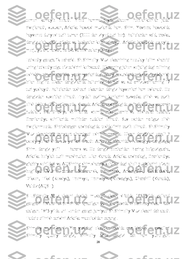 tomon   kamayib   boradi.   Biroq   hamma   joyda   diatom   fitoplanktonlar   jadal
rivojlanadi,   xususan,   Arktika   havzasi   muzlarida   ham.   Shim.   Yevropa   havzasida
hayvonot  dunyosi  turli  tuman  (2000  dan ziyod  turi   bor).  Baliqlardan seld,  treska,
dengiz olabug asi, piksha va boshqalar ko p uchraydi. Arktika havzasida oq ayiq,ʻ ʻ
morj, tyulen, narval, beluxa va boshqalar yashaydi.
Iqtisodiy   geografik   ocherki.   Sh.Shimoliy   Muz   okeanining   noqulay   iqlim   sharoiti
uning iqtisodiyotiga o z ta sirini ko rsatadi. Okeanning jahon xo jaligidagi rolining	
ʻ ʼ ʻ ʻ
oshishi   uning   materikka   yaqin   yerlaridagi   tabiiy   resurslardan   keng   foydalanish
bilan   bog liq.   Okean   dengizlarida   baliqning   150   turi   va   sut   emizuvchilarning   17	
ʻ
turi yashaydi. Baliqlardan tashqari okeandan dengiz hayvonlari ham ovlanadi. Oq
dengizdan   suvo tlar   olinadi.   Foydali   qazilma   konlarini   razvedka   qilish   va   qazib	
ʻ
olish ishlari olib borilmoqda. Kanada Arktika arxipelagida qo rg oshinrux va temir	
ʻ ʻ
rudalari,   Skandinaviya   sohillarida   xromit,   nikel,   temir   va   boshqalar   rudalar,
Grenlandiya   sohillarida   molibden   rudalari   olinadi.   Suv   ostidan   neftgaz   olish
rivojlanmoqda.   Shpitsbergen   arxipelagida   toshko mir   qazib   olinadi.   Sh.Shimoliy	
ʻ
Muz   okeanining   transport   ahamiyati   oshib   bormoqda.   Okean   dengizlari   orqali   3
asosiy   yo nalishda   suv   yo llari   o tadi:   Atlantika   okeanidan   Norvegiya   dengiziga,	
ʻ ʻ ʻ
Shim.   dengiz   yo li   —   Barens   va   Oq   dengiz   portlaridan   Bering   bo gozigacha,	
ʻ ʻ
Arktika   bo ylab   turli   marshrutlar.   Ular   Kanada   Arktika   arxipelagi,   Grenlandiya	
ʻ
g arbiy sohildari va AQShning shim.sharqiy sohillaridagi aholi punktlarini o zaro	
ʻ ʻ
bog laydi.   Muhim   portlari:   Murmansk,   Belomorsk,   Arxangelsk,   Kandalaksha,	
ʻ
Dikson,   Tiksi   (Rossiya),   Tromsyo,   Tronxeym   (Norvegiya),   Cherchill   (Kanada),
Valdiz (AQSH).
SH.Shimoliy   Muz   okeani   dastlab   mustaqil   okean   sifatida   1650-yilda   golland
geografi B.Varenius tomonidan ajratilgan va o sha davrda Giperborey okeani deb	
ʻ
atalgan. 1845-yilda uni London geogr. jamiyati Sh.Shimoliy Muz okeani deb atadi.
Tadqiq qilinish tarixini Arktika maqolasidan qarang .
Shimoliy   muz   okeani   -   Yer   yuzidagi   okeanlar   orasida   eng   kichigi.   U   avvallari
Shimoliy   Qutbiy   dengiz,   Shimoliy   Muz   dengizi   deb   ham   yuritilgan.
28 