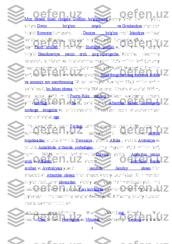 Muz   okeani   bilan   chegara   Gudzon   bo'g'ozining   sharqiy   kirish   qismi   bo'ylab   ,
so'ngra   Devis   bo'g'ozi   orqali   va        Grenlandiya      qirg'oqlari
bo'ylab   Brewster   burnigacha   ,   Daniya   bo'g'ozi   orqali   Islandiya   orolidagi
Reidinupur   burnigacha   ,   qirg'oqlari   bo'ylab   Gerpir   burnigacha   o'tadi.   ,   undan
keyin   Farer   orollari   ,   undan   keyin   Shetland   orollari   va   61°   shimoliy   kenglik
bo ylabʻ   Skandinaviya   yarim   oroli   qirg oqlarigacha	ʻ        .   Atlantika   okeanining
dengizlari,   ko'rfazlari   va   bo'g'ozlarining   maydoni   14,69   million   km²   (umumiy
okean maydonining 16%), hajmi 29,47 million km³ (8,9%).   Maydoni 91,6 million
km², shundan chorak qismi ichki dengizlardir.   Sohil dengizlarining maydoni kichik
va umumiy suv maydonining   1%  dan oshmaydi   .   Suv hajmi  329,7 million km³ ni
tashkil etadi,   bu Jahon okeani   hajmining 25% ga teng .   O'rtacha chuqurligi 3736 m,
eng   kattasi   8742   m   (   Puerto-Riko   xandaqi   ).   Okean   suvlarining   o'rtacha
yillik   sho'rligi   taxminan   35   ‰   ni   tashkil   qiladi.   Atlantika   okeani   mintaqaviy
suvlarga:   dengizlar   va   qo'ltiqlarga   aniq   bo'linadigan   qattiq   chuqurlashtirilgan
qirg'oq chizig'iga   ega   .
Hind   okeani . Hind   okeani   Yerdagi     uchinchi   eng   katta   okean   bo'lib   ,   uning   suv
sathining   taxminan   20%   ni   egallaydi.   Hind   okeani   asosan   saraton
tropikasidan   janubda   shimolda   Yevrosiyo   ,   g arbda
ʻ   Afrika   ,   sharqda   Avstraliya   va
janubda   Antarktida   o rtasida   joylashgan	
ʻ          .   Uning   maydoni   76,17   million   km²,
hajmi   -   282,65   million   km³.   Shimolda   Osiyoni   ,   g'arbda   -   Arabiston   yarim
oroli   va   Afrikani   ,   sharqda   -   Indochina   ,   Sunda
orollari   va   Avstraliyani   yuvadi   ;   janubda   Janubiy   okean   bilan
chegaradosh.   Atlantika   okeani   bilan   chegara   sharqiy   uzunlikdagi   20   °   meridian
bo'ylab o'tadi;   Tinch   okeanidan     - sharqiy uzunlikdagi 147 ° meridian bo'ylab.   Hind
okeanining eng shimoliy nuqtasi   Fors ko'rfazida   taxminan 30 ° shimoliy kenglikda
joylashgan .   Hind okeanining kengligi  Avstraliya va Afrikaning  janubiy nuqtalari
orasida taxminan 10 000 km.
Janubiy   okean . Shimoliy   Muz   okeani   (   ing.          Shimoliy   Muz
okeani   ,   Dan.        Ishavet   ,   Norvegiya.   va   Nynorsk        Nordishavet   )   -   Yerning   eng   kichik
3 