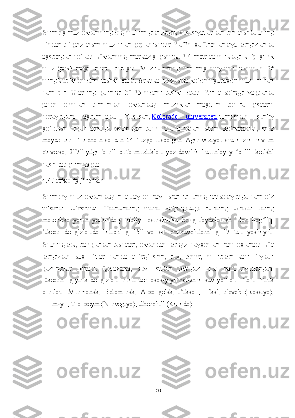 Shimoiy muz okeanining eng muhim gidrologik xususiyatlaridan biri qishda uning
o ndan to qqiz qismi muz bilan qoplanishidir. Baffin va Grenlandiya dengizlaridaʻ ʻ
aysberglar bo ladi. Okeanning markaziy qismida 3-4 metr qalinlikdagi ko p yillik	
ʻ ʻ
muz   (pak)   maydonlari   uchraydi.   Muzliklarning   umumiy   maydoni   taxminan   26
ming kub kilometrni tashkil etadi. Arktika havzasida ko chib yuruvchi muz orollari	
ʻ
ham   bor.   Ularning   qalinligi   30-35   metrni   tashkil   etadi.   Biroq   so nggi   vaqtlarda	
ʻ
jahon   olimlari   tomonidan   okeandagi   muzliklar   maydoni   tobora   qisqarib
borayotgani   aytilmoqda.   Xususan,   Kolorado   universiteti   tomonidan   sun’iy
yo ldosh   orqali   amalga   oshirilgan   tahlil   ma’lumotlari   shuni   ko rsatadiki,   muz	
ʻ ʻ
maydonlar o rtacha hisobdan 14 foizga qisqargan. Agar vaziyat shu tarzda davom	
ʻ
etaversa,   2070-yilga   borib   qutb   muzliklari   yoz   davrida   butunlay   yo qolib   ketishi	
ʻ
bashorat qilinmoqda.
4.4.Iqtisodiy jihatlar
Shimoliy   muz   okeanidagi   noqulay   ob-havo   sharoiti   uning   iqtisodiyotiga   ham   o z	
ʻ
ta’sirini   ko rsatadi.   Ummonning   jahon   xo jaligidagi   rolining   oshishi   uning	
ʻ ʻ
materikka   yaqin   yerlaridagi   tabiiy   resurslardan   keng   foydalanish   bilan   bog liq.	
ʻ
Okean   dengizlarida   baliqning   150   va   sut   emizuvchilarning   17   turi   yashaydi.
Shuningdek,   baliqlardan   tashqari,   okeandan   dengiz   hayvonlari   ham   ovlanadi.   Oq
dengizdan   suv   o tlar   hamda   qo rg oshin,   rux,   temir,   molibden   kabi   foydali	
ʻ ʻ ʻ
qazilmalar   olinadi.   Qolaversa,   suv   ostidan   neft-gaz   olish   ham   rivojlangan.
Okeanning yirik dengizlari orqali uch asosiy yo nalishda suv yo llari o tadi. Yirik	
ʻ ʻ ʻ
portlari:   Murmansk,   Belomorsk,   Arxangelsk,   Dikson,   Tiksi,   Pevek   (Rossiya);
Tromsyo, Tronxeym (Norvegiya); Cherchill (Kanada).
30 