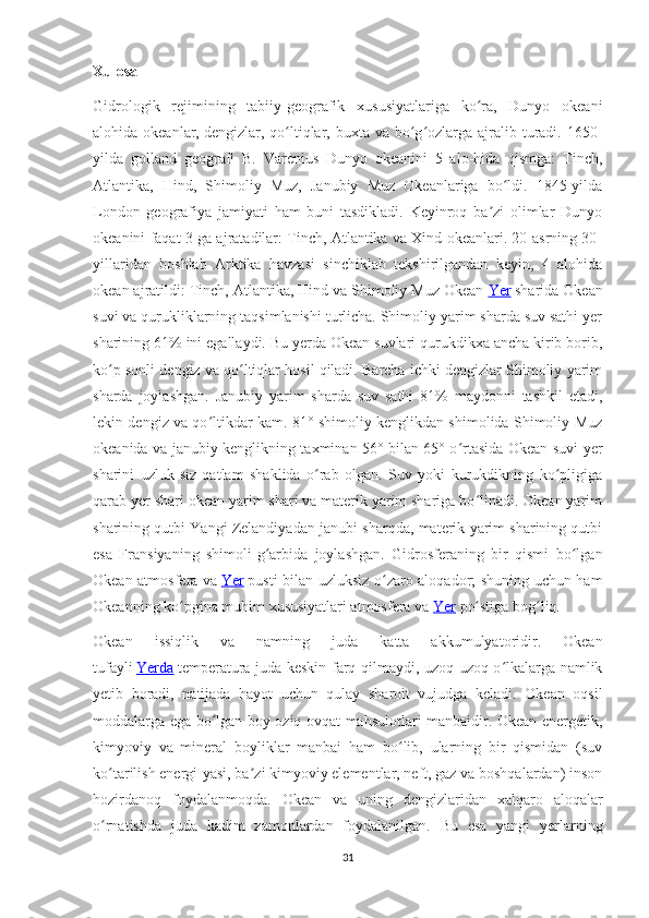 Xulosa
Gidrologik   rejimining   tabiiy-geografik   xususiyatlariga   ko ra,   Dunyo   okeaniʻ
alohida okeanlar,   dengizlar, qo ltiqlar, buxta va bo g ozlarga ajralib turadi. 1650-	
ʻ ʻ ʻ
yilda   golland   geografi   B.   Varenius   Dunyo   okeanini   5   alo-hida   qismga:   Tinch,
Atlantika,   Hind,   Shimoliy   Muz,   Janubiy   Muz   Okeanlariga   bo ldi.   1845-yilda	
ʻ
London   geografiya   jamiyati   ham   buni   tasdikladi.   Keyinroq   ba zi   olimlar   Dunyo	
ʼ
okeanini faqat 3 ga ajratadilar: Tinch, Atlantika va Xind okeanlari. 20-asrning 30-
yillaridan   boshlab   Arktika   havzasi   sinchiklab   tekshirilgandan   keyin,   4   alohida
okean ajratildi: Tinch, Atlantika, Hind va Shimoliy Muz Okean   Yer   sharida Okean
suvi va qurukliklarning taqsimlanishi turlicha. Shimoliy yarim sharda suv sathi yer
sharining 61% ini egallaydi. Bu yerda Okean suvlari qurukdikxa ancha kirib borib,
ko p sonli dengiz va qo ltiqlar hosil qiladi. Barcha ichki dengizlar Shimoliy yarim	
ʻ ʻ
sharda   joylashgan.   Janubiy   yarim   sharda   suv   sathi   81%   maydonni   tashkil   etadi,
lekin dengiz va qo ltikdar kam. 81° shimoliy kenglikdan shimolida Shimoliy Muz	
ʻ
okeanida va janubiy kenglikning taxminan 56° bilan 65° o rtasida Okean suvi yer	
ʻ
sharini   uzluk-siz   qatlam   shaklida   o rab   olgan.   Suv   yoki   kurukdikning   ko pligiga	
ʻ ʻ
qarab yer shari okean yarim shari va materik yarim shariga bo linadi. Okean yarim	
ʻ
sharining qutbi Yangi Zelandiyadan janubi-sharqda, materik yarim sharining qutbi
esa   Fransiyaning   shimoli-g arbida   joylashgan.   Gidrosferaning   bir   qismi   bo lgan	
ʻ ʻ
Okean atmosfera va   Yer   pusti bilan uzluksiz o zaro aloqador; shuning uchun ham	
ʻ
Okeanning ko pgina muhim xususiyatlari atmosfera va	
ʻ   Yer   po stiga bog liq.	ʻ ʻ
Okean   issiqlik   va   namning   juda   katta   akkumulyatoridir.   Okean
tufayli   Yerda   temperatura juda keskin farq qilmaydi, uzoq-uzoq o lkalarga namlik	
ʻ
yetib   boradi,   natijada   hayot   uchun   qulay   sharoit   vujudga   keladi.   Okean   oqsil
moddalarga ega bo lgan boy oziq-ovqat mahsulotlari manbaidir. Okean energetik,	
ʻ
kimyoviy   va   mineral   boyliklar   manbai   ham   bo lib,   ularning   bir   qismidan   (suv	
ʻ
ko tarilish energi-yasi, ba zi kimyoviy elementlar, neft, gaz va boshqalardan) inson	
ʻ ʼ
hozirdanoq   foydalanmoqda.   Okean   va   uning   dengizlaridan   xalqaro   aloqalar
o rnatishda   juda   kadim   zamonlardan   foydalanilgan.   Bu   esa   yangi   yerlarning
ʻ
31 