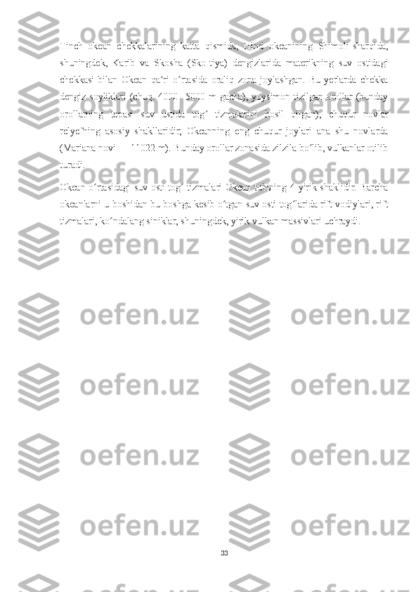 Tinch   okean   chekkalarining   katta   qismida,   Hind   okeanining   Shimoli-sharqida,
shuningdek,   Karib   va   Skosha   (Sko-tiya)   dengizlarida   materikning   suv   ostidagi
chekkasi   bilan   Okean   qa ri   o rtasida   oraliq   zona   joylashgan.   Bu   yerlarda   chekkaʼ ʻ
dengiz soyliklari (chuq. 4000– 5000 m gacha), yoysimon tizilgan orollar (bunday
orollarning   tepasi   suv   ustida   tog   tizmalarini   hosil   qilgan),   chuqur   novlar	
ʻ
relyefning   asosiy   shakllaridir;   Okeanning   eng   chuqur   joylari   ana   shu   novlarda
(Mariana novi — 11022 m). Bunday orollar zonasida zilzila bo lib, vulkanlar otilib	
ʻ
turadi.
Okean o rtasidagi suv osti tog  tizmalari Okean tubining 4-yirik shaklidir. Barcha	
ʻ ʻ
okeanlarni u boshidan bu boshga kesib o tgan suv osti tog larida rift vodiylari, rift	
ʻ ʻ
tizmalari, ko ndalang siniklar, shuningdek, yirik vulkan massivlari uchraydi.	
ʻ
33 