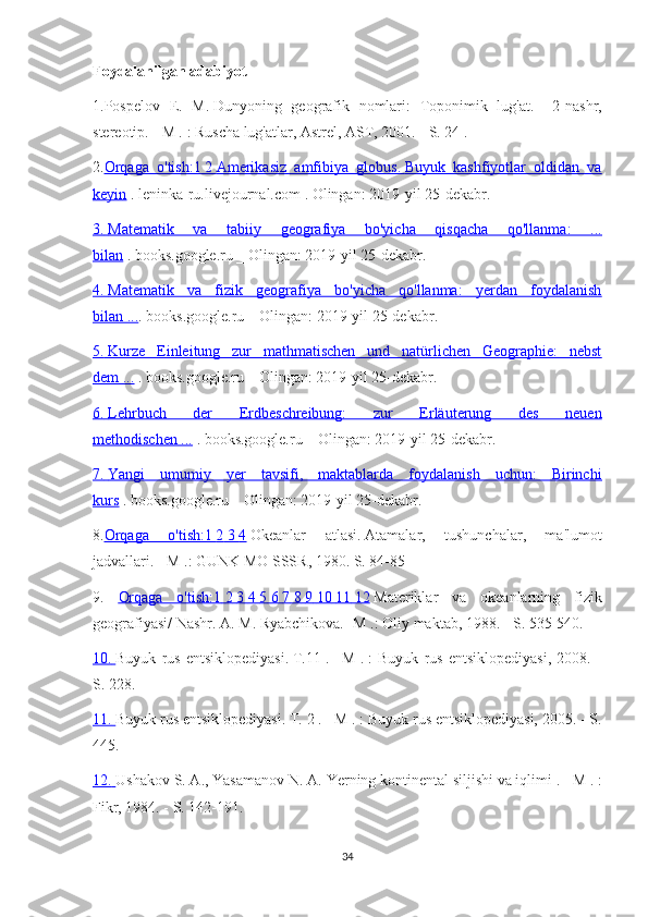 Foydalanilgan adabiyot
1.Pospelov   E.   M.   Dunyoning   geografik   nomlari:   Toponimik   lug'at.   -   2-nashr,
stereotip.   -   M .   : Ruscha lug'atlar, Astrel, AST, 2001. -   S. 24   .
2. Orqaga   o'tish:1        2       Amerikasiz   amfibiya   globus.        Buyuk   kashfiyotlar   oldidan   va   
keyin   .   leninka-ru.livejournal.com   .   Olingan: 2019-yil 25-dekabr.
3.        Matematik   va   tabiiy   geografiya   bo'yicha   qisqacha   qo'llanma:   ...   
bilan   .   books.google.ru   _   Olingan: 2019-yil 25-dekabr.
4.        Matematik   va   fizik   geografiya   bo'yicha   qo'llanma:   yerdan   foydalanish   
bilan ... .   books.google.ru   _   Olingan: 2019-yil 25-dekabr.
5.        Kurze   Einleitung   zur   mathmatischen   und   natürlichen   Geographie:   nebst   
dem ...   .   books.google.ru   _   Olingan: 2019-yil 25-dekabr.
6.        Lehrbuch   der   Erdbeschreibung:   zur   Erluterung   des   neuen   
methodischen ...   .   books.google.ru   _   Olingan: 2019-yil 25-dekabr.
7.        Yangi   umumiy   yer   tavsifi,   maktablarda   foydalanish   uchun:   Birinchi   
kurs   .   books.google.ru   _   Olingan: 2019-yil 25-dekabr.
8. Orqaga   o'tish:1        2       3       4     Okeanlar   atlasi.   Atamalar,   tushunchalar,   ma'lumot
jadvallari. - M .: GUNK MO SSSR, 1980. S. 84-85
9.   Orqaga   o'tish:1        2       3       4       5       6       7       8       9       10        11        12      Materiklar   va   okeanlarning   fizik
geografiyasi/ Nashr.   A. M. Ryabchikova.   -M .: Oliy maktab, 1988. - S. 535-540.
10.        Buyuk   rus   entsiklopediyasi.   T.11   .   -   M   .   :   Buyuk   rus   entsiklopediyasi,   2008.   -
S. 228.
11.        Buyuk rus entsiklopediyasi.   T. 2   .   -   M .   : Buyuk rus entsiklopediyasi, 2005. - S.
445.
12.        Ushakov S. A., Yasamanov N. A.   Yerning kontinental siljishi va iqlimi   .   -   M .   :
Fikr, 1984. - S. 142-191.
34 