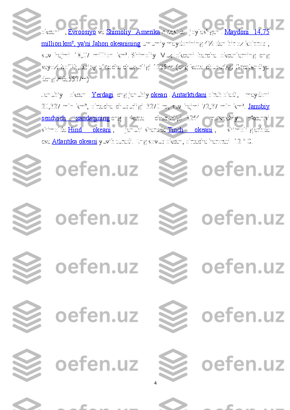 okeani   ,   Evroosiyo   va   Shimoliy   Amerika   o'rtasida   joylashgan   .   Maydoni   14,75
million km², ya'ni Jahon okeanining   umumiy maydonining 4% dan bir oz ko'proq   ,
suv   hajmi   18,07   million   km³.   Shimoliy   Muz   okeani   barcha   okeanlarning   eng
sayozi bo lib, uning o rtacha chuqurligi 1225 m (eng katta chuqurligi Grenlandiyaʻ ʻ
dengizida5527m)  
Janubiy   okean   -   Yerdagi     eng   janubiy   okean   .   Antarktidani   o'rab   oladi,   maydoni
20,327   mln   km²,   o'rtacha   chuqurligi   3270   m,   suv   hajmi   72,37   mln   km³.   Janubiy
sendvich   xandaqining   eng   katta   chuqurligi     8264   m.Janubiy   okeanni
shimolda   Hind   okeani   ,   janubi-sharqda   Tinch   okeani   ,   shimoli-g'arbda
esa   Atlantika okeani   yuvib turadi.   Eng sovuq okean, o'rtacha harorati -12 ° C.
4 