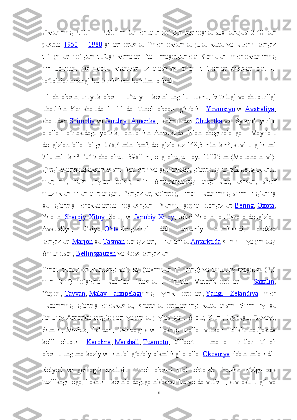 Okeanning 3.000 — 3.500 m dan chuqur bo lgan har joyida suv darajasi 2ʻ   °C dan
pastda.   1950   —   1980   yillari   orasida   Tinch   okeanida   juda   katta   va   kuchli   dengiz
to lqinlari bo lgani tufayli kemalar o ta olmayotgan edi. Kemalar Tinch okeanining	
ʻ ʻ ʻ
bir   uchidan   bir   necha   kilometr   uzoqlashishi   bilan   to lqinlar   boshlar   edi.   U	
ʻ
to lqinlar hozirgi kunlarda ham ko rilmoqdadir.	
ʻ ʻ
Tinch   okean,   Buyuk   okean  -   Dunyo  okeanining   bir   qismi,   kattaligi   va   chuqurligi
jihatidan   Yer   sharida   1-o rinda.   Tinch   okeani   g arbdan	
ʻ ʻ   Yevrosiyo   va   Avstraliya ,
sharqdan   Shimoliy   va   Janubiy   Amerika ,   shimolidan   Chukotka   va   Syuard   yarim
orollari   o rtasidagi   yo lak,   janubidan   Antarktida   bilan   chegaralangan.   Maydoni	
ʻ ʻ
dengizlari bilan birga 178,6 mln. km², dengizlarsiz 148,3 mln. km², suvining hajmi
710   mln.km³.   O rtacha   chuq.   3980   m,   eng   chuqur   joyi   11022   m   (Mariana   novi).	
ʻ
Qirg oqlarining aksari qismi ford tipli va yemirilgan, g arbdagi tropik kengliklarda	
ʻ ʻ
marjonli,   ba zi   joylari   to siq   rifli.   Antarktidadagi   qirg oklar,   asosan,   shelf	
ʼ ʻ ʻ
muzliklari bilan qoplangan. Dengizlar, ko proq, Tinch okeanining shimoli-g arbiy	
ʻ ʻ
va   g arbiy   chekkalarida   joylashgan.   Yarim   yopiq   dengizlar:	
ʻ   Bering ,   Oxota ,
Yapon,   Sharqiy Xitoy , Sariq va   Janubiy Xitoy , Ichki Yapon;  orollararo dengizlar:
Avstraliya,   Osiyo,   O rta	
ʻ   dengizlari   deb   umumiy   nomlanadi;   chekka
dengizlar:   Marjon   va   Tasman   dengizlari,   janubida   Antarktida   sohili   yaqinidagi
Amundsen,   Bellinsgauzen   va Ross dengizlari.
Tinch   okeani   orollarining   ko pligi   (taxminan   10   ming)   va   umumiy   maydoni   (3,6	
ʻ
mln.   km²)   bo yicha   okeanlar   o rtasida   1   o rinda.   Materik   orollari   —	
ʻ ʻ ʻ   Saxalin ,
Yapon,   Tayvan ,   Malay   arxipelagi ning   yirik   orollari,   Yangi   Zelandiya   Tinch
okeanining   g arbiy   chekkasida,   sharqida   orollarning   katta   qismi   Shimoliy   va
ʻ
Janubiy   Amerika   qirg oqlari   yaqinida   joylashgan.   Aleut,   Kuril,   Ryukyu,   Gavayi,	
ʻ
Samoa,   Markiz,   Tabuan,   Galapagos   va   boshqa   orollar   vulkan   otilishi   natijasida
kelib   chiqqan.   Karolina ,   Marshall ,   Tuamotu ,   Gilbert   —   marjon   orollar.   Tinch
okeanining markaziy va janubi-g arbiy qismidagi orollar	
ʻ   Okeaniya   deb nomlanadi.
Relyefi   va   geologik   tuzilishi.   Tinch   okeani   tubi   tektonik   jihatdan   o ziga   xos	
ʻ
tuzilishga ega, boshqa okeanlardagiga nisbatan bu yerda vulkan, suv osti  tog i va	
ʻ
6 