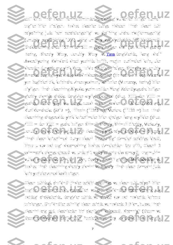 atoll ko p. Tinch okeani hamma tomondan harakatdagi vulkanlari bo lgan burmaliʻ ʻ
tog lar   bilan   o ralgan.   Boshqa   okeanlar   tubiga   nisbatan   Tinch   okeani   tubi	
ʻ ʻ
relyefining   juda   ham   parchalanganligi   va   shelfning   uncha   rivojlanmaganligi
(umumiy   maydonining   1,7%)   uning   umumiy   xususiyatlaridan   biri   hisoblanadi.
Chekkalarining   chuq.   150   m   dan   500   m   gacha   bo lgan   shelf   (uz.   800	
ʻ   km   gacha)
Bering,   Sharqiy   Xitoy,   Janubiy   Xitoy   va   Yava   dengizlarida,   keng   shelf
Avstraliyaning   Kvinslend   shtati   yaqinida   bo lib,   marjon   qurilmalari   ko p,   ular	
ʻ ʻ
sharqdan dunyoda eng yirik Katta To siq rifi bilan o ralgan. Shimoliy va Janubiy	
ʻ ʻ
Amerika   qirg og i   yaqinidagi   shelf   nisbatan   kambar   (bir   necha   o n   km).   Materik	
ʻ ʻ ʻ
yon   bag irlari   tik,   ko pincha   zinapoyasimon,   kan onlar   (Monterey,   Bering)   bilan	
ʻ ʻ ʼ
o yilgan. Tinch okeanining Alyaska yarim oroldan Yangi Zelandiyagacha bo lgan	
ʻ ʻ
g arbiy   qismida   chekka   dengizlar   soyligi   sistemasi   (chuq.   3000   dan   7000   m
ʻ
gacha),   orollar   yoyi   va   ularga   tutash   okean   novlari   —   Aleut   (7855   m),
KurilKamchatka   (9717   m),   Filippin   (10265   m),   Mariana   (11022   m)   bor.   Tinch
okeanining   chegarasida   yirik   ko tarilmalar   bilan   ajralgan   keng   soyliklar   (chuq.	
ʻ
4000  m   dan  7000  m   gacha  bo lgan  Shimoli-Sharqiy,  Shimoli-G arbiy,  Markaziy,	
ʻ ʻ
Janubiy Peru va h.k.) mavjud. Tinch okeanining yirik relyef strukturasi — Sharqiy
Tinch   okean   ko tarilmasi   Dunyo   okeani   o rtaliq   tog   tizmalari   tarkibiga   kiradi,	
ʻ ʻ ʻ
biroq   u   suv   osti   tog   sistemasining   boshqa   tizmalaridan   farq   qilib,   Okeanii   2	
ʻ
asimmetrik   qismga   ajratadi   va   unda   rift   vodiylari   aniq   aks   etmaydi.   Eng   muhim
vulkan   marzalari   va   tizmalari:   Layn,   Gavayi,   Shimoli-g arbiy,   MerkusNekker   va	
ʻ
boshqa   Tinch   okeanining   sharqiy   qismini   va   Sharqiy   Tinch   okean   tizmasini   juda
ko p yoriqlar zonasi kesib o tgan.	
ʻ ʻ
Okean   tubidagi   cho kindi   jinslar   tarkibi   tektonika   va   okean   tubi   relyefi   bilan	
ʻ
bog liq.   Terrigen   nurash   materiallari   va   gilli   cho kindilar   materiklarning   suv	
ʻ ʻ
ostidagi   chekkalarida,   dengizlar   tubida   va   chukur   suv   osti   novlarida   ko proq	
ʻ
to plangan. Cho kindilar qalinligi okean qa rida va novlarda 2–3	
ʻ ʻ ʼ   km, bu esa Tinch
okeanini   eng   qad.   okeanlardan   biri   ekanligini   ko rsatadi.   Kremniyli   (diatom   va	
ʻ
diatomradiolyariyli)   cho kindilar   fitoplanktonga   boy   zonalarda   3   ta   kenglik	
ʻ
7 