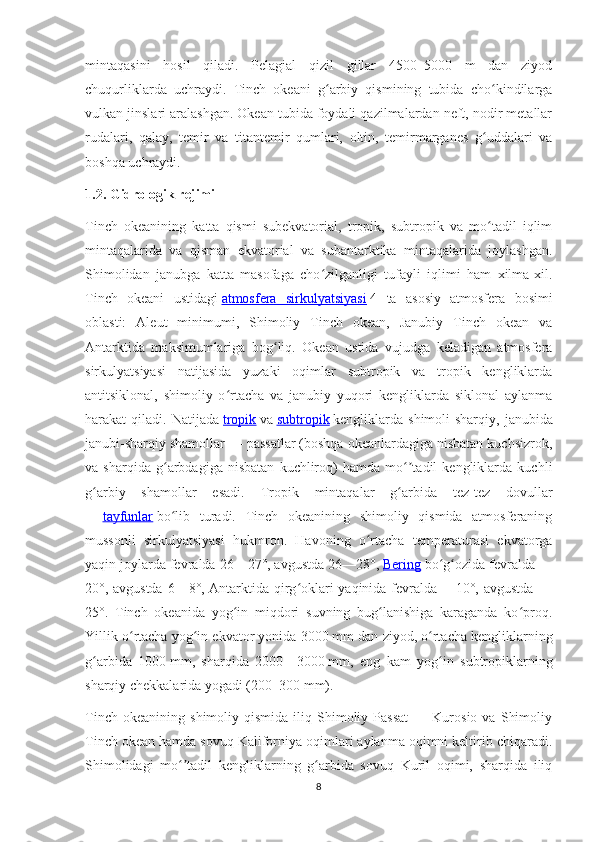 mintaqasini   hosil   qiladi.   Pelagial   qizil   gillar   4500–5000   m   dan   ziyod
chuqurliklarda   uchraydi.   Tinch   okeani   g arbiy   qismining   tubida   cho kindilargaʻ ʻ
vulkan jinslari aralashgan. Okean tubida foydali qazilmalardan neft, nodir metallar
rudalari,   qalay,   temir   va   titantemir   qumlari,   oltin,   temirmarganes   g uddalari   va	
ʻ
boshqa uchraydi.
1.2. Gidrologik rejimi
Tinch   okeanining   katta   qismi   subekvatorial,   tropik,   subtropik   va   mo tadil   iqlim
ʻ
mintaqalarida   va   qisman   ekvatorial   va   subantarktika   mintaqalarida   joylashgan.
Shimolidan   janubga   katta   masofaga   cho zilganligi   tufayli   iqlimi   ham   xilma-xil.	
ʻ
Tinch   okeani   ustidagi   atmosfera   sirkulyatsiyasi   4   ta   asosiy   atmosfera   bosimi
oblasti:   Aleut   minimumi,   Shimoliy   Tinch   okean,   Janubiy   Tinch   okean   va
Antarktida   maksimumlariga   bog liq.   Okean   ustida   vujudga   keladigan   atmosfera	
ʻ
sirkulyatsiyasi   natijasida   yuzaki   oqimlar   subtropik   va   tropik   kengliklarda
antitsiklonal,   shimoliy   o rtacha   va   janubiy   yuqori   kengliklarda   siklonal   aylanma	
ʻ
harakat   qiladi.   Natijada   tropik   va   subtropik   kengliklarda   shimoli-sharqiy,   janubida
janubi-sharqiy shamollar — passatlar (boshqa okeanlardagiga nisbatan kuchsizrok,
va   sharqida   g arbdagiga   nisbatan   kuchliroq)   hamda   mo tadil   kengliklarda   kuchli	
ʻ ʻʼ
g arbiy   shamollar   esadi.   Tropik   mintaqalar   g arbida   tez-tez   dovullar	
ʻ ʻ
—   tayfunlar   bo lib   turadi.   Tinch   okeanining   shimoliy   qismida   atmosferaning	
ʻ
mussonli   sirkulyatsiyasi   hukmron.   Havoning   o rtacha   temperaturasi   ekvatorga	
ʻ
yaqin joylarda fevralda 26—27°, avgustda 26—28°,   Bering   bo g ozida fevralda —	
ʻ ʻ
20°, avgustda 6—8°, Antarktida qirg oklari yaqinida fevralda —10°, avgustda —	
ʻ
25°.   Tinch   okeanida   yog in   miqdori   suvning   bug lanishiga   karaganda   ko proq.	
ʻ ʻ ʻ
Yillik o rtacha yog in ekvator yonida 3000	
ʻ ʻ   mm dan ziyod, o rtacha kengliklarning	ʻ
g arbida   1000	
ʻ   mm,   sharqida   2000–   3000   mm,   eng   kam   yog in   subtropiklarning	ʻ
sharqiy chekkalarida yogadi (200–300   mm).
Tinch   okeanining   shimoliy  qismida   iliq  Shimoliy  Passat   —  Kurosio   va   Shimoliy
Tinch okean hamda sovuq Kaliforniya oqimlari aylanma oqimni keltirib chiqaradi.
Shimolidagi   mo tadil   kengliklarning   g arbida   sovuq   Kuril   oqimi,   sharqida   iliq	
ʻʼ ʻ
8 