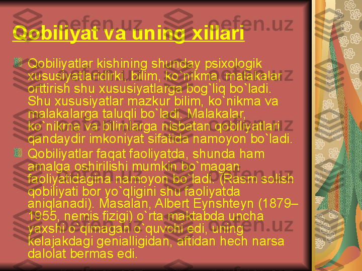 Qobiliyat va uning xillari  
Qobiliyatlar kishining shunday psixologik 
xususiyatlaridirki, bilim, ko`nikma, malakalar 
orttirish shu xususiyatlarga bog`liq bo`ladi. 
Shu xususiyatlar mazkur bilim, ko`nikma va 
malakalarga taluqli bo`ladi. Malakalar, 
ko`nikma va bilimlarga nisbatan qobiliyatlari 
qandaydir imkoniyat sifatida namoyon bo`ladi. 
Qobiliyatlar faqat faoliyatda, shunda ham 
amalga oshirilishi mumkin bo`magan 
faoliyatidagina namoyon bo`ladi. (Rasm solish 
qobiliyati bor yo`qligini shu faoliyatda 
aniqlanadi). Masalan, Alb е rt Eynsht е yn (1879–
1955, n е mis fizigi) o`rta maktabda uncha 
yaxshi o`qimagan o`quvchi edi, uning 
k е lajakdagi g е nialligidan, aftidan h е ch narsa 
dalolat b е rmas edi.  