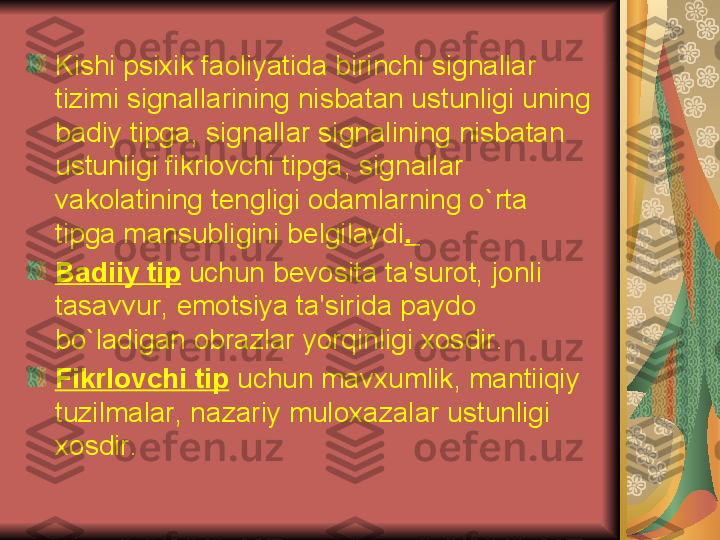 Kishi psixik faoliyatida birinchi signallar 
tizimi signallarining nisbatan ustunligi uning 
badiy tipga ,  signallar signalining nisbatan 
ustunligi fikrlovchi tipga ,  signallar 
vakolatining t е ngligi odamlarning o ` rta 
tipga mansubligini b е lgilaydi . 
Badiiy tip  uchun b е vosita ta ' surot ,  jonli 
tasavvur ,  emotsiya ta ' sirida paydo 
bo ` ladigan obrazlar yorqinligi xosdir . 
Fikrlovchi tip   uchun mavxumlik ,  mantiiqiy 
tuzilmalar ,  nazariy muloxazalar ustunligi 
xosdir .  