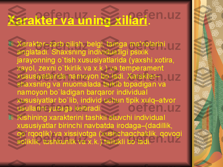 Xarakt е r va uning xillari . 
Xarakt е r – zarb qilish ,  b е lgi ,  tamga ma ' nolarini 
anglatadi .  Shaxsning individualligi psixik 
jarayonning o ` tish xususiyatlarida  ( yaxshi xotira , 
xayol ,  z е xni o ` tkirlik va x . k .)  va t е mp е ram е nt 
xususiyatlarida namoyon bo ` ladi .  Xarakt е r – 
shaxsning va muomalada tarkib topadigan va 
namoyon bo ` ladigan barqaror individual 
xususiyatlar bo ` lib ,  individ uchun tipik xulq – atvor 
usullarini yuzaga k е ltiradi . 
Kishining xarakt е rini tashkil etuvchi individual 
xususiyatlar birinchi navbatda irodaga –( dadillik , 
qo ` rqoqlik )  va xissiyotga  ( xushchaqchaklik ,  qovogi 
soliklik ,  tushkunlik va x . k .)  tallukli bo ` ladi .  