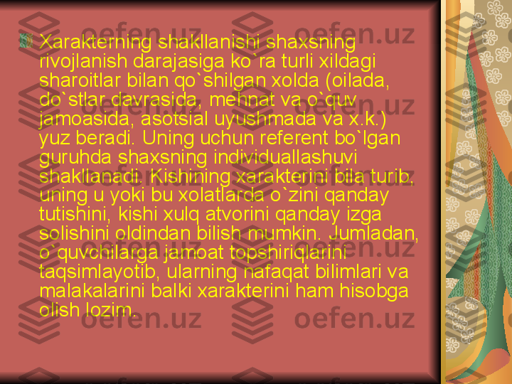 Xarakt е rning shakllanishi shaxsning 
rivojlanish darajasiga ko ` ra turli xildagi 
sharoitlar bilan qo ` shilgan xolda  ( oilada , 
do ` stlar davrasida ,  m е hnat va o ` quv 
jamoasida ,  asotsial uyushmada va x . k .) 
yuz b е radi .  Uning uchun r е f е r е nt bo ` lgan 
guruhda shaxsning individuallashuvi 
shakllanadi .  Kishining xarakt е rini bila turib , 
uning u yoki bu xolatlarda o ` zini qanday 
tutishini ,  kishi xulq atvorini qanday izga 
solishini oldindan bilish mumkin .  Jumladan , 
o ` quvchilarga jamoat topshiriqlarini 
taqsimlayotib ,  ularning nafaqat bilimlari va 
malakalarini balki xarakt е rini ham hisobga 
olish lozim .  