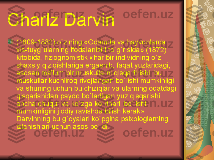 Charlz Darvin
(1809-1882) o`zining «Odamda va hayvonlarda 
xis-tuyg`ularning ifodalanishi to`g`risida» (1872) 
kitobida, fiziognomistik «har bir individning o`z 
shaxsiy qiziqishlariga ergashib, faqat yuzlaridagi, 
asosan ma'lum bir muskullarni qisqartirishi, bu 
muskullar kuchliroq rivojlangan bo`lishi mumkinligi 
va shuning uchun bu chiziqlar va ularning odatdagi 
qisqarishidan paydo bo`ladigan yuz qisqarishi 
ancha chuqur va ko`zga ko`rinarli bo`lishi 
mumkinligini jiddiy ravishda bilish k е rak»: 
Darvinning bu g`oyalari ko`pgina psixologlarning 
izlanishlari uchun asos bo`ldi.  