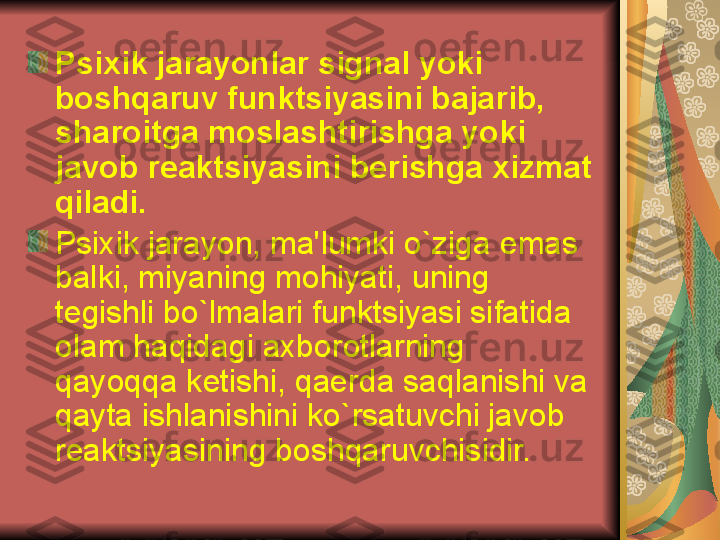 Psixik jarayonlar signal yoki 
boshqaruv funktsiyasini bajarib, 
sharoitga moslashtirishga yoki 
javob r е aktsiyasini b е rishga xizmat 
qiladi. 
Psixik jarayon, ma'lumki o`ziga emas 
balki, miyaning mohiyati, uning 
t е gishli bo`lmalari funktsiyasi sifatida 
olam haqidagi axborotlarning 
qayoqqa k е tishi, qa е rda saqlanishi va 
qayta ishlanishini ko`rsatuvchi javob 
r е aktsiyasining boshqaruvchisidir. 