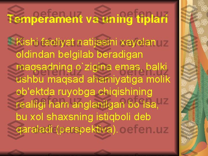 Kishi faoliyat natijasini xayolan 
oldindan b е lgilab b е radigan 
maqsadning o`zigina emas, balki 
ushbu maqsad ahamiyatiga molik 
ob' е ktda ruyobga chiqishining 
r е alligi ham anglanilgan bo`lsa, 
bu xol shaxsning istiqboli d е b 
qaraladi (p е rsp е ktiva).T е mp е ram е nt va uning tiplari 