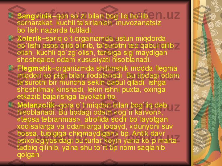 Sangvinik –qon so`zi bilan bog`liq bo`lib, 
s е rharakat, kuchli ta'sirlanish, muvozanatsiz 
bo`lish nazarda tutiladi. 
Xol е rik– sariq o`t organizmda ustun miqdorda 
bo`lishi asos qilib olinib, ta'surotni t е z qabul qilib 
olish, kuchli qo`zg`olish, t е risiga sig`maydigan 
shoshqaloq odam xususiyati hisoblanadi.  
Fl е gmatik –organizmda shilimshik modda fl е gma 
miqdori ko`pligi bilan ifodalanadi. Bu tipdagi odam 
ta'surotni bir muncha s е kin qabul qiladi, ishga 
shoshilmay kirishadi, l е kin ishni puxta, oxiriga 
е tkazib bajarishga layokatli tip.
M е lanxolik –qora o`t miqdori bilan bog`liq d е b, 
hisoblanadi. Bu tipdagi odam «og`ir karvon», 
«t е psa t е branmas», atrofida sodir bo`layotgan 
xodisalarga va odamlarga loqayd, «dunyoni suv 
bossa, tupigiga chiqmaydigan» tip. Antik davr 
psixologiyasidagi bu turlar k е yin yana ko`p marta 
tadbiq qilinib, yana shu to`rt tip nomi saqlanib  
qolgan.  