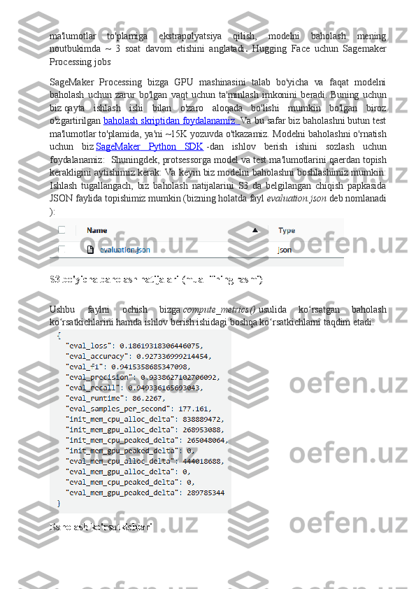 ma'lumotlar   to'plamiga   ekstrapolyatsiya   qilish,   modelni   baholash   mening
noutbukimda   ~   3   soat   davom   etishini   anglatadi .   Hugging   Face   uchun   Sagemaker
Processing jobs
SageMaker   Processing   bizga   GPU   mashinasini   talab   bo'yicha   va   faqat   modelni
baholash   uchun   zarur   bo'lgan   vaqt   uchun   ta'minlash   imkonini   beradi.   Buning   uchun
biz   qayta   ishlash   ishi   bilan   o'zaro   aloqada   bo'lishi   mumkin   bo'lgan   biroz
o'zgartirilgan   baholash skriptidan foydalanamiz.        Va bu safar biz baholashni butun test
ma'lumotlar to'plamida, ya'ni ~15K yozuvda o'tkazamiz.  Modelni   baholashni   o ' rnatish
uchun   biz   SageMaker         Python         SDK      - dan   ishlov   berish   ishini   sozlash   uchun
foydalanamiz :    Shuningdek ,  protsessorga   model   va   test   ma ' lumotlarini   qaerdan   topish
kerakligini   aytishimiz   kerak :  Va   keyin   biz   modelni   baholashni   boshlashimiz   mumkin :
Ishlash   tugallangach ,   biz   baholash   natijalarini   S 3   da   belgilangan   chiqish   papkasida
JSON   faylida   topishimiz   mumkin  ( bizning   holatda   fayl   evaluation . json   deb   nomlanadi
):
S3 bo'yicha baholash natijalari (muallifning rasmi)
Ushbu   faylni   ochish   bizga   compute_metrics()   usulida   ko rsatgan   baholashʻ
ko rsatkichlarini hamda ishlov berish ishidagi boshqa ko rsatkichlarni taqdim etadi:	
ʻ ʻ
Baholash ko'rsatkichlari  