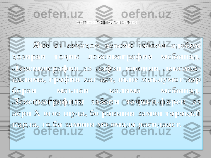 ФАРҲАНГНИГОР  Ӣ -  ЛЕКСИКОГРАФИЯ
Яке  аз  соҳаҳои  асосии  забони  адабии 
ҳозираи  то ик  лексикография  мебошад. 	
ҷ
Лексикография  аз  лафзи  юнонии  лексика -
калима,  графия - хат  аст,  яъне  маълумот  дар 
бораи  маънои  калима  мебошад. 
Лексикографияи  забони  то ик -форс	
ҷ ӣ ӣ   аз 
асри X оғоз шуда, бо равиши замон тара ққ  	
ӣ
карда, то ба замони мо омада расидааст.  