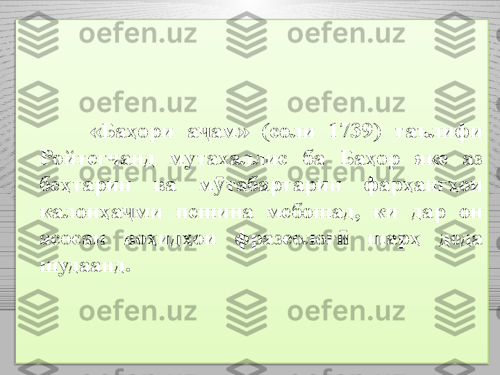 «Ба ҳ ори  а ҷ ам»  (соли  1739)  таълифи 
Ро й тегчанд  мутахаллис  ба  Баҳор  яке  аз 
беҳтарин  ва  м ӯ табартарин  фарҳангҳои 
калонҳа ҷ ми  пешина  мебошад,  ки  дар  он 
асосан  воҳидҳои  фразеолог   шарҳ  дода ӣ
шудаанд.  