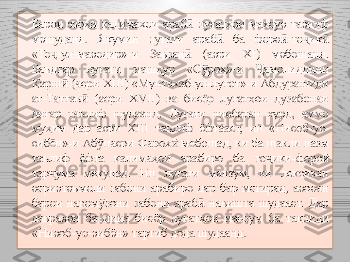 Барои  эзоҳи  калимаҳои  араб   луғатҳои  махсус  тасниф ӣ
мешуданд.  Якумин  луғати  араб   ба  форс -то ик  	
ӣ ӣ ҷ ӣ
«То ҷ -ул - масодир»-и  Завзан   (асри 	
ӣ XI )  мебошанд. 
Баъдтар  луғати  машҳур  «С роҳ»-и 	
ӯ Ҷ амолиддини 
Қарш  (асри 	
ӣ XIII ) «Мунтахаб-ул-луғот»-и Абдурашиди 
ат-Таттав   (асри 	
ӣ XVII )  ва  бисёр  луғатҳои  дузабонаи 
дигар  таълиф  шудаанд .  Л уғати  нисбатан  хурд,  аммо 
муҳим  дар  асри  XIII   таълиф  ёфтааст,  и н  «Нисоб-ус-
сибён»-и Аб насри Фарох	
ӯ ӣ  мебошад ,  ки ба шакли назм 
таълиф  ёфта  калимаҳои  арабиро  ба  то ики-форс  	
ҷ ӣ
тар ҷ ума  мекунад.  Ин  луғати  манзум,  ки  лексикаи 
серистеъмоли  забони  арабиро  дар  бар  мегирад,  асосан 
барои  навом зони  забони  араб   навишта  шудааст.  Дар 	
ӯ ӣ
давраҳои  баъдина  бисёр  лу ғ атҳои  манзум  ба  та қ лиди 
«Нисоб-ус-сибён» тартиб дода шудаанд.  