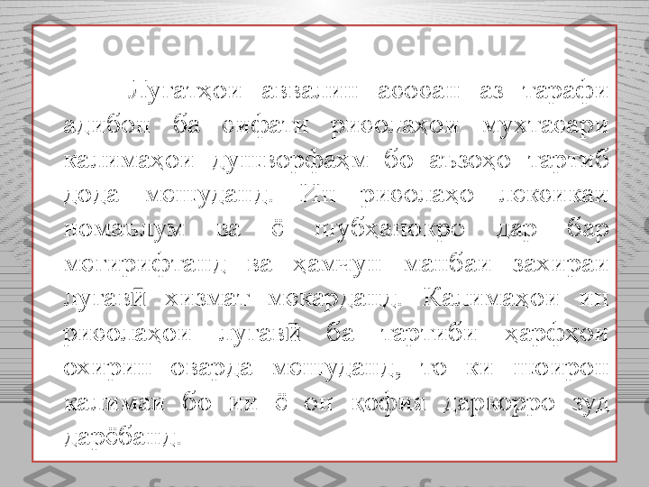 Луғатҳои  аввалин  асосан  аз  тарафи 
адибон  ба  сифати  рисолаҳои  мухтасари 
калимаҳои  душворфаҳм  бо  аъзоҳо  тартиб 
дода  мешуданд.  Ин  рисолаҳо  лексикаи 
номаълум  ва  ё  шубҳанокро  дар  бар 
мегирифтанд  ва  ҳамчун  манбаи  захираи 
луғав   хизмат  мекарданд.  Калимаҳои  ин ӣ
рисолаҳои  луғав   ба  тартиби  ҳарфҳои 	
ӣ
охирин  оварда  мешуданд,  то  ки  шоирон 
калимаи  бо  ин  ё  он  қофия  даркорро  зуд 
дарёбанд.  