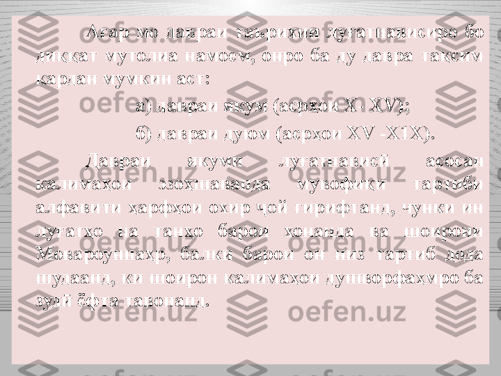 Агар  мо  давраи  таърихии  луғатнависиро  бо 
диққат  мутолиа  намоем,  онро  ба  ду  давра  тақсим 
кардан мумкин аст:
а) давраи якум (асрҳои Х- XV );
б) давраи дуюм (асрҳои XV -Х1Х) .
Давраи  якуми  луғатнавис   асосан ӣ
калимаҳои  эзоҳшаванда  мувофиқи  тартиби 
алфавити  ҳарфҳои  охир  ой  гирифтанд,  чунки  ин 	
ҷ
луғатҳо  на  танҳо  барои  хонанда  ва  шоирони 
Мовароуннаҳр,  балки  барои  он  низ  тартиб  дода 
шудаанд, ки шоирон калимаҳои душворфаҳмро ба 
зуд  ёфта тавонанд. 	
ӣ 