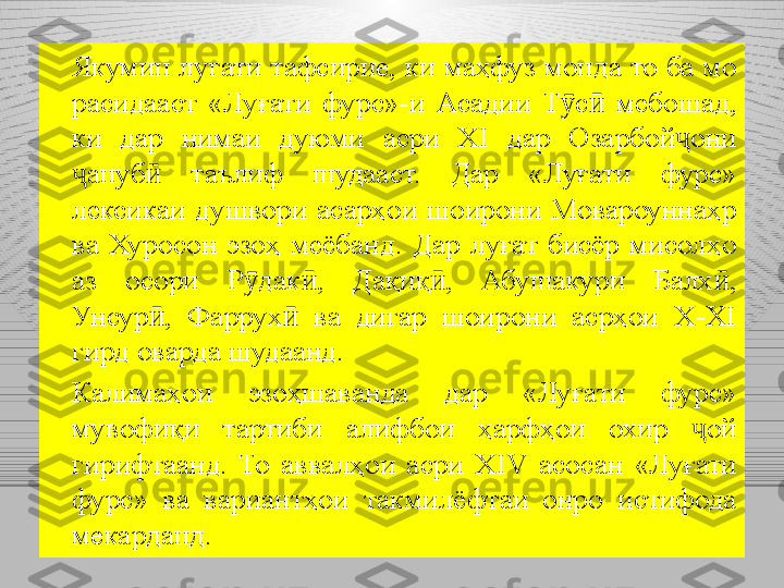 Якумин луғати тафсирие, ки маҳфуз монда то ба мо 
расидааст  «Луғати  фурс»-и  Асадии  Т с   мебошад, ӯ ӣ
ки  дар  нимаи  дуюми  асри  XI  дар  Озарбо й	
ҷ они 
ҷ ануб  	
ӣ таълиф  шудааст.  Дар  «Луғати  фурс» 
лексикаи  душвори  асарҳои  шоирони  Мовароуннаҳр 
ва  Хуросон  эзоҳ  меёбанд.  Дар  луғат  бисёр  мисолҳо 
аз  осори  Р дак ,  Дақиқ ,  Абушакури  Балх , 	
ӯ ӣ ӣ ӣ
Унсур ,  Фаррух   ва  дигар  шоирони  асрҳои  X-XI 	
ӣ ӣ
гирд оварда шудаанд. 
Калимаҳои  эзоҳшаванда  дар  «Луғати  фурс» 
мувофиқи  тартиби  алифбои  ҳарфҳои  охир  ҷ ой 
гирифтаанд.  То  аввалҳои  асри  XIV   асосан  «Луғати 
фурс»  ва  вариантҳои  такмилёфтаи  онро  истифода 
мекарданд. 