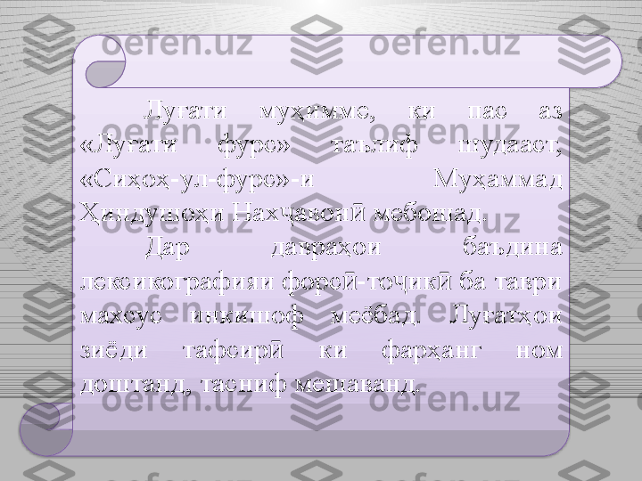 Луғати  муҳимме,  ки  пас  аз 
«Луғати  фурс»  таълиф  шудааст, 
«Сиҳоҳ-ул-фурс»-и  Муҳаммад 
Ҳиндушоҳи Нах ҷ авон  мебошад.ӣ
Дар  давраҳои  баъдина 
лексикографияи форс -то ик  ба таври 
ӣ ҷ ӣ
махсус  инкишоф  меёбад.  Луғатҳои 
зиёди  тафсир  	
ӣ к и  фарҳанг  ном 
доштанд ,  тасниф мешаванд.   