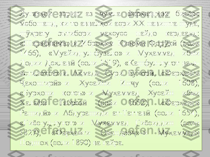 Луғатҳои  зерин  аз  ҷ умла  фарҳангҳои  бисёре 
мебошанд, ки то аввалҳои асри ХХ навишта шуда, 
ш ҳрату  эътибори  махсусе ӯ п айдо  кардаанд: 
«Шарафнома»-и  Иброҳим  Қивоми  Фор қ   (соли 	
ӯ ӣ
1466),  «Муа й ид-ул-фузало»- и  Муҳаммад  ибни 
Лоди и   Деҳлав   (соли  1519),  «Кашфул-луғот  ва-л-	
ӣ
истилоҳот»-и  Аҳмади  Сури  Бу х ор ,  «Фарҳанги 	
ӣ
аҳонгир »-и  Ҳуса	
Ҷ ӣ й ни  Ин ҷ у  (соли  1608), 
«Бурҳони  қ о теъ»-и  Муҳаммад  Хуса й н  ибни 
Халафи  Т абрез   (соли  1652),  «Фарҳанги 	
ӣ
Рашид »-и  Абдурашиди  ат-Таттав   (соли  1654), 	
ӣ ӣ
«Ғиёс-ул-луғот»-и  Муҳаммад  Ғиёсиддин  (соли 
1827),  «Фарҳанги  Онан д ро ҷ »-и  Муҳаммади 
Подшоҳ (соли 1890)  ва ғайра .  