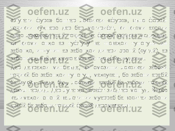 «Луғати  фурс»  бештар  лексикаи  «фурс»,  яъне  форс -ӣ
то икии  к ҳнаро  дар  бар  мегирифт	
ҷ ӯ ,  к и  қисми  асосии 
онро  лексикаи  асл -то ик   ва  форс   ташкил  медиҳанд, 	
ӣ ҷ ӣ ӣ
як  қисми  онҳо  аз  гуфтуг   ва  шеваҳои  гуногуни  ин 	
ӯ
забонҳо,  инчунин  аз  забонҳои  дигари  эрон   (суғд ),  аз 	
ӣ ӣ
забон паҳлав  ва ҳатто авесто	
ӣ ӣ  гирифта шудаанд.
Дар  давраҳои  минбаъда,  ки  омезиши  лексикаи  забони 
то ик   бо  забонҳои  гуногун,  махсусан,  бо  забони  араб  	
ҷ ӣ ӣ
ба  вуқ ъ  омада  буд,  лексикаи  араб   ба  забони  то ик  	
ӯ ӣ ҷ ӣ
дохил  гардид.  Дар  луғатҳо  торафт  зиёдтар  мешуд.  Бисёр 
калимаҳои юнон  ва лотинии муарраб ба воситаи забони 	
ӣ
араб  ба забони то ик -форс  даромадаанд.	
ӣ ҷ ӣ ӣ 