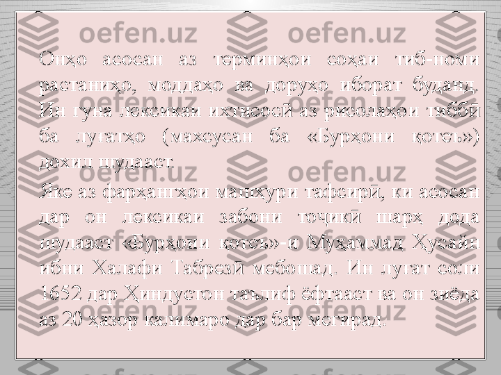 Онҳо  асосан  аз  терминҳои  соҳаи  тиб-номи 
растаниҳо,  моддаҳо  ва  доруҳо  иборат  буданд. 
Ин  гуна  лексикаи  ихтисос   аз  рисолаҳои  тибб  ӣ ӣ
ба  лу ғ атҳо  (махсусан  ба  «Бурҳони  қотеъ») 
дохил шудааст.
Яке аз фарҳангҳои машҳури тафсир , ки асосан 	
ӣ
дар  он  лексикаи  забони  то ик   шарҳ  дода 	
ҷ ӣ
шудааст  «Бурҳони  қотеъ»-и  Муҳаммад  Ҳуса й н 
ибни  Халафи  Табрез   мебошад.  Ин  луғат  соли 	
ӣ
1652 дар Ҳиндустон таълиф ёфтааст ва он зиёда 
аз 20 ҳазор калимаро дар бар мегирад. 