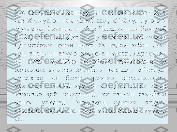 Яке  аз  луғатҳои  машҳур,  ки  дар  охири  асри  XIX  
дар  Ҳиндустон  таълиф  ёфтааст,  «Ғиёс-ул-луғот»- и 
Муҳаммад  Ғиёсиддин  ибни  Ҷ алолиддини  Ромпур  ӣ
(1827)  мебошад.  Дар  ин  луғат  асосан  калимаҳои 
душворфаҳм  қатъ   назар  ба  кадом  забон  дахл 	
ӣ
доштанашон шарҳу эъзоҳ дода шудааст. Дар таҳияи 
ин  луғат  муаллиф  китобҳои  энсиклопед   ва 	
ӣ
рисолаҳои  зиёдеро  истифода  кардааст.  «Ғиёс-ул-
луғот»-ро  аз  бисёр  ҷ иҳатҳо  энсиклопедияи 
мухтасар  номидан  мумкин  аст.  Дар  он  як  қатор 
мақолаҳо  ҷ ой  гирифтаанд,  ки  чандин  са ҳи фаро 
ишғол  мекунад.  Моддаҳои  луғавии  «ар з», 	
ӯ
«изофат»,  « ҷ амъ»  ва  ғайр а   мисол  овардан  мумкин 
аст. 