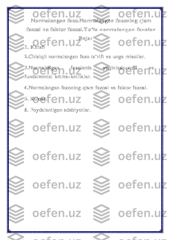 Normalangan	 fazo.	Normalangan	 fazoning	 qism	 	
fazosi	 va	 faktor	 fazosi	.To	’la normalangan fazolar	 	
R	eja	: 	
1. 	Kirish	 	
2.Chiziqli	 normalangan	 fazo	 ta	’rifi	 va	 unga	 misollar.	 	
3.Normalangan	 	fazolarda	 	yaqinlashuvchi	 	va	 	
fundamental	 ketma	- ketliklar.	 	
4.	Normalangan	 fazoning	 qism	 fazosi	 va	 faktor	 fazosi.	 	
5. 	Xulosa	. 	
6.	 Foydalanilgan adabiyotlar	. 	
 	  