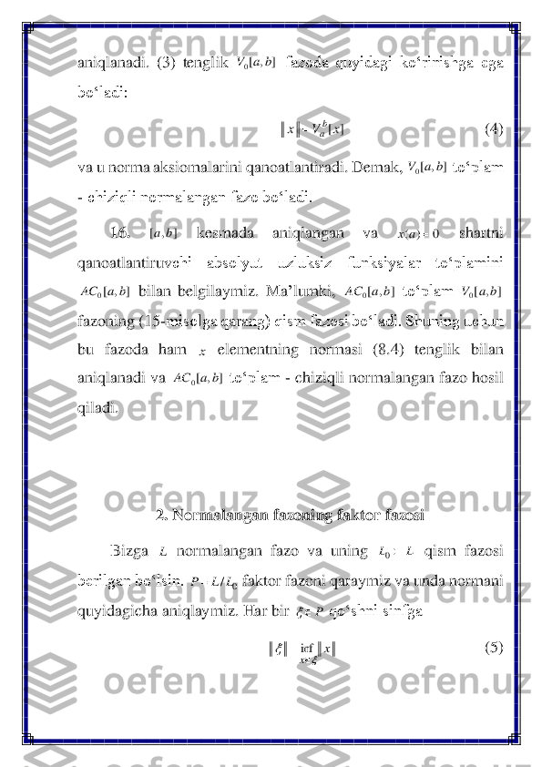 aniqlanadi.  (	3)  tenglik 	 fazoda  quyidagi  ko‘rinishga  ega 	
bo‘ladi: 	 	
                                  	(4)	 	
va u norma aksiomalarini qanoatlantiradi. Demak, 	 to‘plam 	
- chiziqli normalangan fazo bo‘ladi.	 	
16.	 	 	kesmada  aniqlangan  va 	 	shartni 	
qanoatlantiru	vchi  absolyut  uzluksiz  funksiyalar  to‘plamini 	
 bilan  belgilaymiz.  Ma	’lumki, 	 to‘plam 	 	
fazoning (	15	-misolga qarang) qism fazosi bo‘ladi. Shuning uchun 	
bu  fazoda  ham 	 	elementning  normasi  (8.4)  tenglik  bilan 	
aniqlanadi va 	 to‘plam 	- chiziqli normalangan fazo hosil 	
qiladi. 	 	
 
 	
2. Normalangan fazoning faktor fazosi	 	
Bizga 	 normalangan  fazo  va  uning 	 qis	m  fazosi  	
berilgan bo‘lsin. 	 faktor fazoni qaraymiz va unda normani 	
quyidagicha aniqlaymiz. Har bir 	 qo‘shni sinfga 	 	
  	 	 	 	 	 (5)	 ]	,	[0	b	a	V ]	[x	V	x	b
a	= ]	,	[0	b	a	V ]	,	[	b	a 0	)	(	=	a	x ]	,	[0	b	a	AC ]	,	[0	b	a	AC ]	,	[0	b	a	V x ]	,	[0	b	a	AC L L	L	0 0	/L	L	P	= P		 x	
x		
	
	
=	inf  