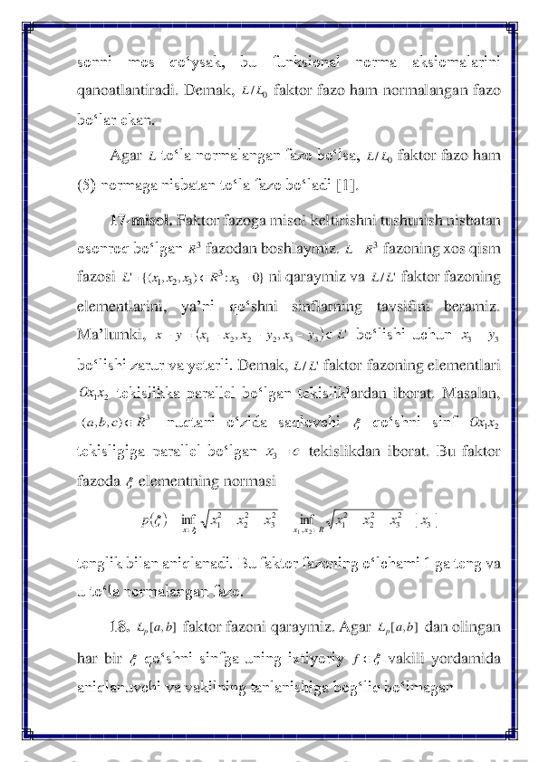 sonni  mos  qo‘ysak,  bu  funksional  norma  aksiomalarini 
qano	atlantiradi. Demak,	 	 faktor fazo ham normalangan fazo 	
bo‘lar ekan.	 	
Agar 	 to‘la normalangan fazo bo‘lsa, 	 faktor fazo ham 	
(5) normaga nisbatan to‘la fazo bo‘ladi	 [1]	. 	
17	-misol	. Faktor 	fazoga misol keltirishni tushunish nisbatan 	
osonroq bo‘lgan 	 fazodan boshlaymiz. 	 fazoning xos qism 	
fazosi 	 ni qaraymiz va 	 faktor fazoning 	
elementlarini,  ya	’ni  qo‘	shni  sinflarning  tavsifini  beramiz. 	
Ma	’lumki, 	 bo‘lishi  uchun 	 	
bo‘lishi zarur va yetarli. 	Demak, 	 faktor fazoning elementlari 	
 tekislikka  parallel  bo‘lgan  tekislikl	ardan  iborat.  Masalan, 	
 	nuqtani  o‘zida  saqlovchi 	 	qo‘shni  sinf 	 	
tekisligiga  parallel  bo‘lgan 	 tekislikdan  iborat. 	Bu  faktor 	
fazoda 	 elementni	ng normasi	 	
 	
tenglik bilan aniqlanadi. Bu faktor fazoning o‘lchami 1 ga teng 	va 	
u to‘la normalangan fazo.	 	
18.	 	 faktor fazoni 	qaraymiz. Agar 	 dan olingan 	
har  bir 	 qo‘shni  sinfga  uning  ixtiyoriy 	 vakili  yordamida 	
aniqlanuvchi va vakilning tanlanishiga bog‘liq bo‘lmagan 	 0	/L	L L 0	/L	L 3R 3R	L	= }0	:	)	,	,	{(	'	3	
3	
3	2	1	=		=	x	R	x	x	x	L '	/L	L (	)	'	,	,	3	3	2	2	2	1	L	y	x	y	x	x	x	y	x		−	−	−	=	− 3	3	y	x	= '	/L	L 2	1x	Ox 3	)	,	,	(	R	c	b	a	  2	1x	Ox c	x	=3  (	)	|	|	inf	inf	3	23	22	21	,	
23	22	21	2	1	x	x	x	x	x	x	x	p	R	x	x	x	=	+	+	=	+	+	=			 ]	,	[	b	a	Lp ]	,	[	b	a	Lp  f  