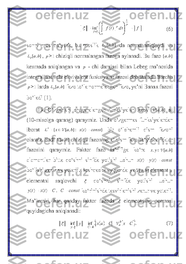                  	(6)	 	
sonni  mos  qo‘ysak,  bu  moslik 	 da  nor	ma  aniqlaydi  va 	
, 	 chiziqli normalangan fazoga aylanadi. Bu fazo 	 	
kesmada  aniqlangan  va 	 - chi  darajasi  bilan  Lebeg  ma	’nosida 	
integrallanuvchi ekvivalent funksiyala	r fazosi deb ataladi. Barcha 	
 larda 	 fazo to‘la normalangan fazo, ya	’ni Banax fazosi 	
bo‘ladi	 [1]	. 	
19.	 O‘zgarishi  chegaralangan  funksiyalar  fazosi 	 ni 	
(10	-misolga  qarang)  qaraymiz.  Und	a  o‘zgarmas  funksiyalardan 	
iborat 	 	bir  o‘lchamli  qism  fazoni 	
olamiz. Endi 	 chiziqli fazoning 	 qism fazo bo‘yicha faktor 	
fazosini  qaraymiz.  Faktor  fazo  ta	’rifiga  ko‘ra 	 	
elementlar  bitta  qo‘shni  sinfda  yotishi  uchun 	 	
bo‘lishi zarur va yetarli. Boshqacha aytganda 	 element 	 	
elementni  saqlovchi 	 	qo‘shni  sinfda  yotishi  uchun 	
 ko‘rinishda tasvirlanishi zarur va yetarli. 	
Ma	’lumki,  har  qanday  faktor  fazoda 	 elementning  normasi 	
quyidagicha aniqlanadi:	 	
. 	 	 	 (7)	 f	dt	t	f	
p	b
a	
p	
f	=	

	


	=			
1	
|)(	|	inf	 ]	,	[	b	a	Lp ]	,	[	b	a	Lp 1	p ]	,	[	b	a p 1	p ]	,	[	b	a	Lp ]	,	[	b	a	V }	)(	:]	,	[	{	const	tx	b	a	V	x	L	=		= ]	,	[	b	a	V L ]	,	[	,	b	a	V	y	x	 const	ty	tx		−	)(	)( ]	,	[	b	a	V	y x  const	C	C	tx	ty	=	−		,	)(	)(  (	)			(	)	C	x	V	C	a	x	y	ba	R	C	y	
−	+	−	=	=	
		
inf	inf	
	
  