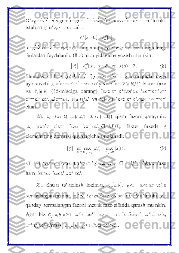 O‘zgarishi  chegaralangan  funksiyalar  xossalaridan  ma	’lumki	, 	
istalgan 	 o‘zgarmas uchun 	 	
 	
tenglik o‘rinli. 	 ning aniq quyi chegarasi esa nolga teng. 	
Bulardan foydalanib, (8.7) ni quyidagicha yozish mumkin:	 	
.            	 	(8) 	
Shunday  qilib 	 qo‘shni  sinfga,  shu  sinfning 	 nuqtada  nolga 	
aylanuvchi 	 elementini  mos  qo‘yish  bilan 	 faktor  fazo 	
va 	 	(15	-misolga  qarang) 	fazolar  o‘rtasida  izomorfizm 	
o‘rnatiladi.  Demak, 	 va 	 fazolar  o‘zaro  izomorf 	
ekan.	 
20.	 	 qism  fazoni  qaraymiz. 	
 	yopiq  qism  fazo  bo‘ladi	.	 	faktor  fazoda 	 	
elementning normasi quyidagicha aniqlanadi: 	 
.   	 	 	(9)	 	
 Banax  fazosi  bo‘lganligi  uchun, 	 faktor  fazo 	
ham	 Banax fazosi bo‘ladi.	 	
21.	 	Shuni  ta	’kidlash  lozimki, 	, 	 	fazolar  to‘la 	
normalangan fazolar, ya	’ni Banax fazolari bo‘ladi. Ma	’lumki, har 	
qanday normalangan fazoni metrik fazo sifatida qarash mumkin. 
Agar  biz 	 to‘la  bo‘lmagan  metrik  fazoni  to‘ldirsak, 	
uning to‘ldir	masi	 	, 	 fazo bo‘ladi. 	 C ]	[	]	[	x	V	C	x	V	ba	ba	=	− |	C	a	x|	−)	( 0	)	(	va	,]	[	=		=	a	x	x	x	V	b
a		  a x L	b	a	V		]	,	[ ]	,	[0	b	a	V L	b	a	V		]	,	[ ]	,	[0	b	a	V }]0,1	[	,0	)(	:]1,1	[	{	0	−			−		=	t	tx	C	x	L 0L 0	]1,1	[	L	C	−  		
()	
		
()t	x	t	x	
t	t	x	0,1	1,1	
max	max	inf	
−	−		=	=		 ]1,1	[−	C 0	]1,1	[	L	C	− 	b	a	Lp	, 1	p 	b	a	C	p	, 1	p 	b	a	Lp	, 1	p  