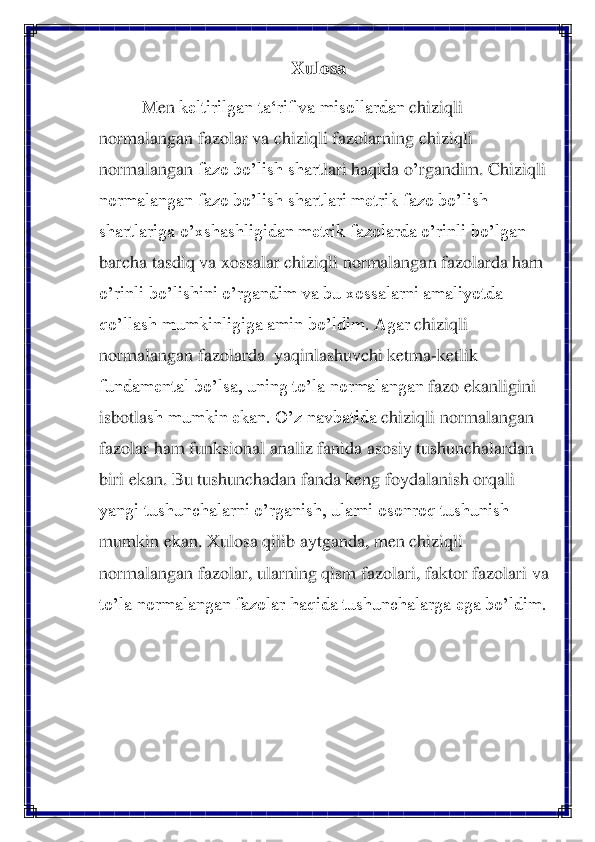 Xulosa	 	
Men	 keltirilgan ta‘rif va misollardan 	chiziqli 	
normalangan fazolar va chiziqli fazolarning 	chiziqli 	
normalanga	n fazo bo’lish shart	lari haqida 	o’rgandim	. Chiziqli 	
normalangan fazo bo’lish shartlari	 metrik fazo bo’lish 	
shartlariga o’xshashligi	dan metrik fazolarda o’rinli bo’lgan 	
barcha tasdiq va xossalar chiziqli normalangan fazolarda ham 
o’rinli bo’lishini 	o’rgandim va bu xossalarni amaliyotda 	
qo’llash mumkinligiga amin bo’ldim. Agar 	chiziqli 	
normalangan fazolar	da	  yaqinlashuvchi ketma	-ketlik 	
fundamental bo’lsa, uning to’la normalangan	 fazo ekanligini 	
isbotla	sh mumkin ekan. O’z navbatida 	chiziqli normalangan 	
fazolar 	ham 	funksional	 analiz fanida asosiy	 tushuncha	lar	dan 	
biri	 ekan. Bu 	tushuncha	dan 	fan	da keng foydalanish	 orqali 	
yangi tushunchalarni o’rganish, ularni osonroq tushunish	 	
mumkin ekan. Xulosa qilib aytganda, men 	chiziqli 	
normalangan fazolar,	 ularning 	qism 	fazolari, faktor fazolari va 	
to’la normalangan fazolar 	haqida tushunchalarga ega bo’ldim.	 	
 	  