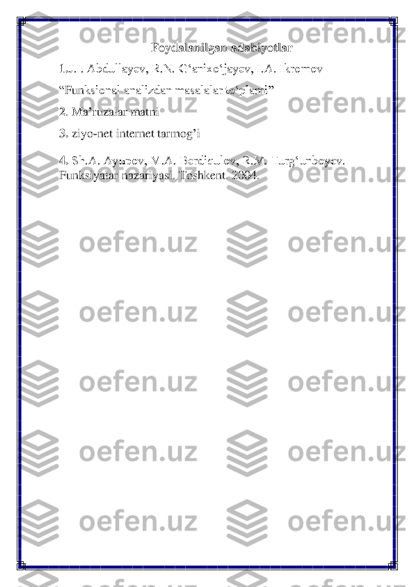 Foydalanilgan adabiyotlar	 	
1.	J.I. Abdullayev, R.N. G‘anixo‘jayev, I.A. Ikromov	 	
“Fun	ksional analizdan masalalar to‘plami	” 	
2. Ma	’ruzalar matni	 	
3.	 ziyo	-net internet tarmog	’i 	
4. Sh.A. Ayupov, M.A. Berdiqulov, R.M. Turg‘unboyev. 	
Funksiyalar	 nazariyasi. Toshkent. 2004.	 	  