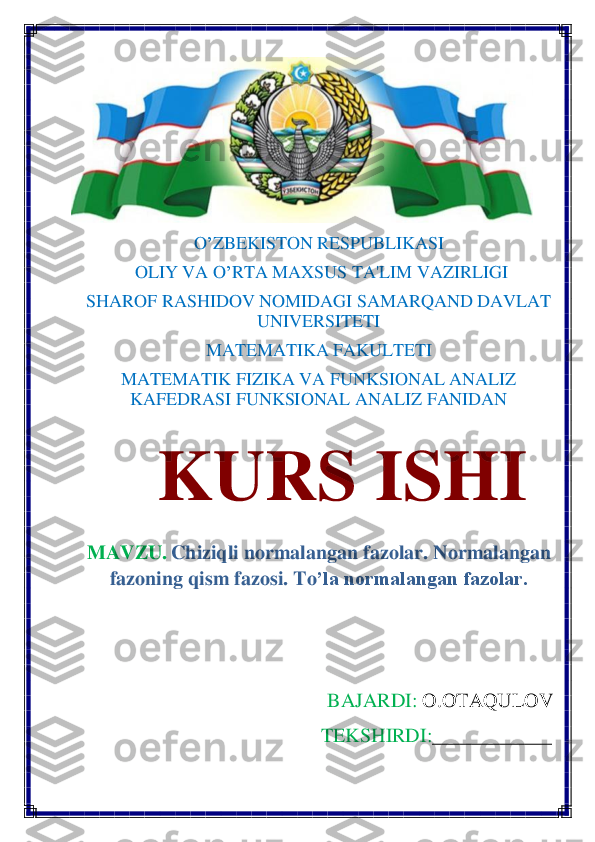  	
O	’ZBEKISTON RESPUBLIKASI	 	
 OLIY VA O	’RTA MAXSUS TA'LIM VAZIRLIGI 	 	
SHAROF RASHIDOV NOMIDAGI SAMARQAND DAVLAT 	
UNIVERSITETI 	 	
MATEMATIKA FAKULTETI	 	
M	ATEMATIK FIZIKA VA FUNKSIONAL ANALIZ 
KAFEDRASI FUNKSIONAL ANALIZ FANIDAN	 	
    	KURS	 	ISHI	 	
MAVZU.	 Chiziqli normalangan fazolar	. Normalangan 	
fazoning qism fazosi. T	o’la normalangan fazolar.	 	
 
 	
      	BAJARDI:	 O.OTAQULOV	 	
                                               	TEKSHIRDI:	___________	_ 	
 	  