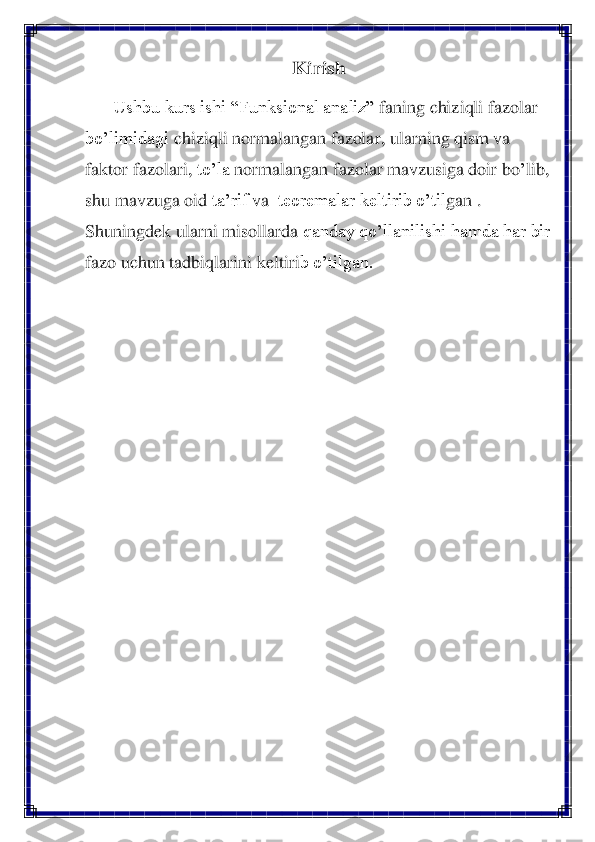 Kiri	sh	 	
Ushbu kurs ishi “Funksional 	analiz”	 faning 	chiziqli fazolar	 	
bo’limidagi 	chiziqli normalangan fazolar	, ularning qism va 	
faktor fazolari	, to’la 	normalangan	 fazolar mavzusiga doir b	o’lib	, 	
shu mavzuga	 oid	 ta’rif	 va 	 teoremalar keltirib o’til	gan 	. 	
Shuningdek ularni misollarda	 qanday qo’llanilishi hamda har bir 	
faz	o uchun tadbiqlarini keltir	ib o’tilgan.	 	
 
 	  