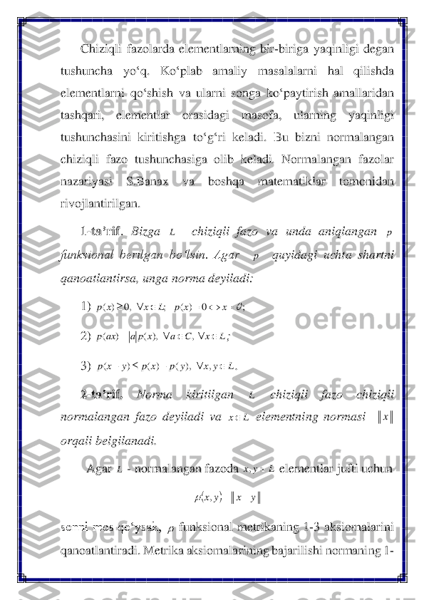 Chiziqli	 fazolarda	 elementlarning	 bir	-biriga	 yaqinligi	 degan	 	
tushuncha	 	yo	‘q. 	Ko	‘plab	 	amaliy	 	masalalarni	 	hal	 	qilishda	 	
elementlarni	 qo	‘shish	 va	 ularni	 songa	 ko	‘paytirish	 amallaridan	 	
tashqari	, 	elementlar	 	orasidagi	 	masofa	, 	ularning	 	yaqinligi	 	
tushunchasini	 kiritishga	 to	‘g‘ri	 keladi	. 	Bu	 bizni	 normalangan	 	
chiziqli  fazo  tushunchasiga  olib  keladi.  Normalangan  fazolar 
nazariyasi  S.Banax  va  boshqa  matematiklar  tomonidan 
rivojlantirilgan	. 	
1-ta	’rif	. 	Bizga 	  	chiziqli  fazo  va  unda  aniqlangan 	 	
funksional  berilgan  bo‘lsin.  Agar   	  	quyidagi  uchta  shartni 	
qanoatlantirsa, unga norma deyiladi: 	 	
1)	 	  	
2)	 	; 	
3)	 	. 	
2-ta	’rif.	 	Norma  kiritilgan 	 	chiziqli  fazo  chiziqli 	
normalangan  fazo  deyiladi  va 	 elementning  normasi   	  	
orqali belgilanadi.	 	
Agar 	 - normalangan fazoda 	 elementlar jufti uchun	 	
 	
sonni  mos  qo‘ysak, 	 funksional  metrikaning  1	-3  aksiomalarini 	
qanoatlantiradi	. Metrika aksiomalarining baja	rilishi normaning 1	-L p p ;	0	)	(	;	,0	)	(	=		=				x	x	p	L	x	x	p L	x	C	a	x	p	a	ax	p					=	,	),	(	)	( L	y	x	y	p	x	p	y	x	p			+		+	,	),	(	)	(	)	( L L	x x L L	y	x		, (	)	y	x	y	x	−	=	,	   