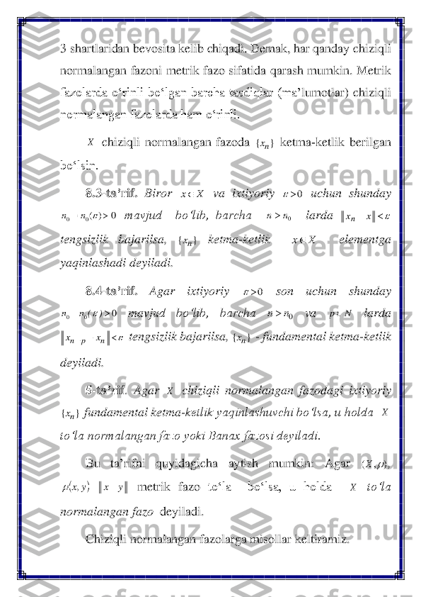 3 shartlaridan bevosita kelib chiqadi. Demak, har qanday chiziqli 
normalangan fazoni metrik fazo sifatida qarash mumkin. 	Metrik 	
fazolarda  o‘rinli  bo‘lgan  barcha  tasdiqlar  (ma	’lumotlar)  chiziqli 	
normalangan fazolarda ham o‘rinli.	 	
 chiziqli  normalangan  fazoda 	 ketma	-ketlik  berilgan 	
bo‘lsin.	 	
8.3	-ta	’rif.	 Biror 	 	va  ixtiyoriy 	 	uchun  shunday 	
 mavjud    bo‘lib,  barcha   	  	larda 	 	
tengsizlik  bajarilsa, 	 	ketma	-ketlik   	  	elementga 	
yaqinlashadi deyiladi.	 	
8.4	-ta	’rif.	 	Agar  ixtiyoriy 	 	son  uchun  shunday 	
 	mavju	d  bo‘lib,  barcha 	 	va 	 	larda 	
 tengsizlik bajarilsa, 	 - fundamental ketma	-ketlik 	
deyiladi.	 	
5-ta	’rif	. 	Agar 	 chiziqli  normalangan  fazodagi  ixtiyoriy 	
 fundamental ketma	-ketlik yaqinlashuvchi bo‘lsa, u holda  	 	
to‘la normalangan fazo yoki Banax fazosi deyiladi.	 	
Bu  ta	’rifni 	quyidagicha  aytish 	mumkin:  Agar 	, 	
 	metrik  fazo	 	to‘la 	 	bo‘lsa,  u  holda   	 	to‘la 	
normalangan fazo	  deyiladi.	  	
Chiziqli normalangan fazolarga misollar keltiramiz.	 X }	{	nx X	x 0		 0	)	(0	0		=		n	n 0n	n 		−	x	xn }	{	nx X	x 0		 0	0	0		=	)	(	n	n	 0n	n	 N	p 		−	+	n	p	n	x	x }	{	nx X }	{	nx X )	,	(		X (	)	y	x	y	x	−	=	,	 X  