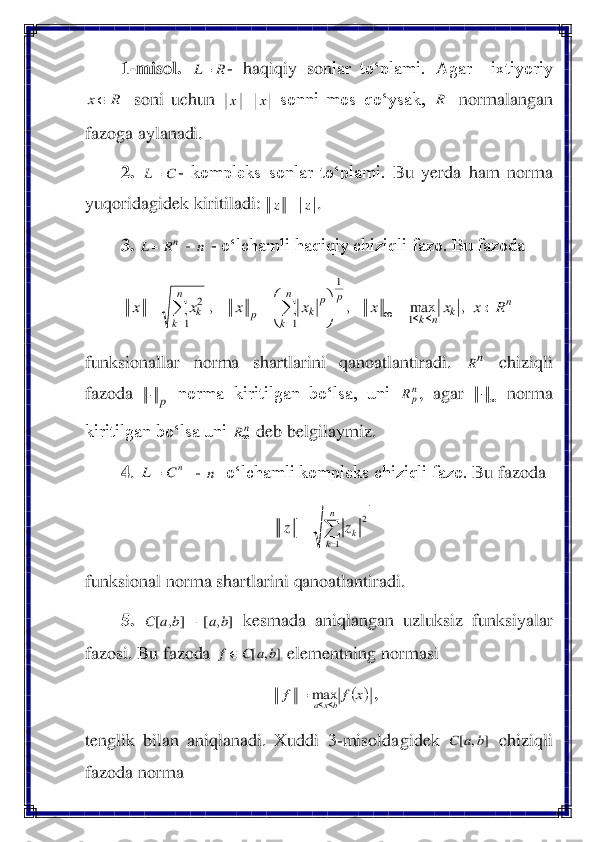 1-misol	. 	- haqiqiy  son	lar  to‘plami.  Agar    ixtiyoriy 	
 soni  uchun 	 sonni  mos  qo‘ysak, 	 normalangan 	
fazoga aylanadi.	 	
2.	 	- kompleks  sonlar  to‘plami. 	Bu  yerda  ham  norma 	
yuqoridagidek kiriti	ladi: 	. 	
3.	 	 - 	 - o‘lchamli haqiqiy chiziqli fazo. Bu fazoda 	 	
 	
funksionallar  norma  shartlarini  qanoatlantiradi. 	 	chiziqli 	
fazoda 	 norma  kiritilgan  bo‘lsa,  uni 	,  agar 	 norma 	
kiritilgan bo‘lsa uni 	 deb belgilaymiz	. 	
4. 	 - 	  o‘lchamli kompleks chiziqli fazo. 	Bu fazoda 	 	
 	
funksional norma shartlarini qanoatlantiradi.	 	
5.	 	 kesmada  aniqlangan  uzluksiz  funksiyalar 	
fazosi. Bu fazoda 	 elementning normasi 	 	
, 	
tenglik  bilan  aniqlanadi.  Xuddi 	3-misoldagidek 	 chiziqli 	
fazoda norma 	 R	L	= R	x x	x	= R C	L	= z	z	= nR	L	= n n	k	n	k	
p	n
k	
p	
k	p	
n
k	
k	R	x	x	x	x	x	x	x		=	

	


	=	=	
			=	=	
		,	max	,	,	
1	
1	
1	1	
2 nR p	 np	R  nR nC	L= n =	
=	
n
k	kz	z	
1	
2 ]	,	[	]	,	[	b	a	b	a	C	− ]	,	[	b	a	C	f (	)x	f	f	bxa		=	max ]	,	[	b	a	C  